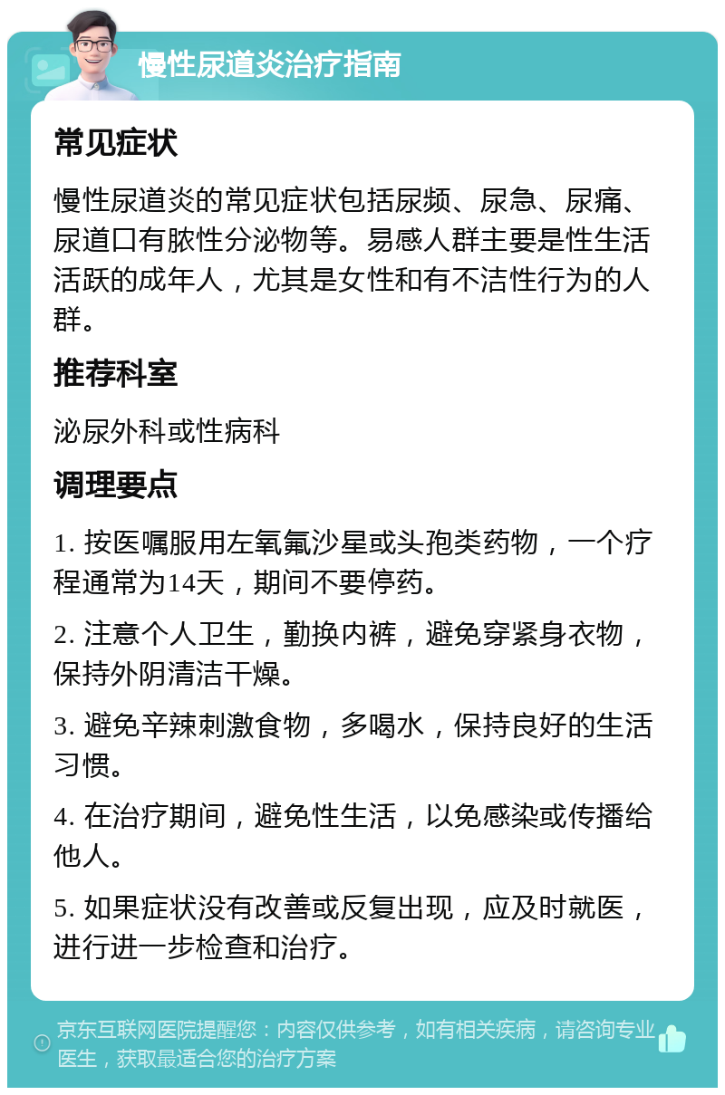 慢性尿道炎治疗指南 常见症状 慢性尿道炎的常见症状包括尿频、尿急、尿痛、尿道口有脓性分泌物等。易感人群主要是性生活活跃的成年人，尤其是女性和有不洁性行为的人群。 推荐科室 泌尿外科或性病科 调理要点 1. 按医嘱服用左氧氟沙星或头孢类药物，一个疗程通常为14天，期间不要停药。 2. 注意个人卫生，勤换内裤，避免穿紧身衣物，保持外阴清洁干燥。 3. 避免辛辣刺激食物，多喝水，保持良好的生活习惯。 4. 在治疗期间，避免性生活，以免感染或传播给他人。 5. 如果症状没有改善或反复出现，应及时就医，进行进一步检查和治疗。