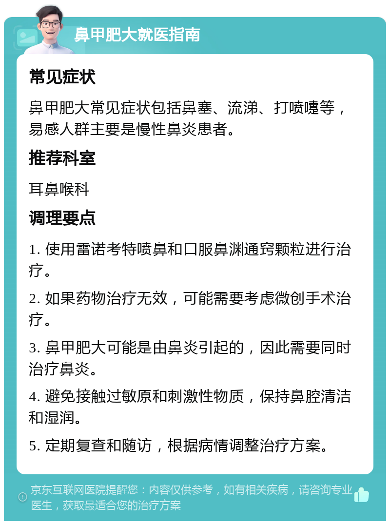 鼻甲肥大就医指南 常见症状 鼻甲肥大常见症状包括鼻塞、流涕、打喷嚏等，易感人群主要是慢性鼻炎患者。 推荐科室 耳鼻喉科 调理要点 1. 使用雷诺考特喷鼻和口服鼻渊通窍颗粒进行治疗。 2. 如果药物治疗无效，可能需要考虑微创手术治疗。 3. 鼻甲肥大可能是由鼻炎引起的，因此需要同时治疗鼻炎。 4. 避免接触过敏原和刺激性物质，保持鼻腔清洁和湿润。 5. 定期复查和随访，根据病情调整治疗方案。