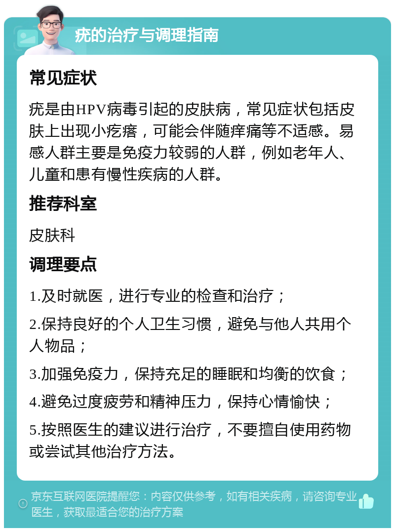 疣的治疗与调理指南 常见症状 疣是由HPV病毒引起的皮肤病，常见症状包括皮肤上出现小疙瘩，可能会伴随痒痛等不适感。易感人群主要是免疫力较弱的人群，例如老年人、儿童和患有慢性疾病的人群。 推荐科室 皮肤科 调理要点 1.及时就医，进行专业的检查和治疗； 2.保持良好的个人卫生习惯，避免与他人共用个人物品； 3.加强免疫力，保持充足的睡眠和均衡的饮食； 4.避免过度疲劳和精神压力，保持心情愉快； 5.按照医生的建议进行治疗，不要擅自使用药物或尝试其他治疗方法。