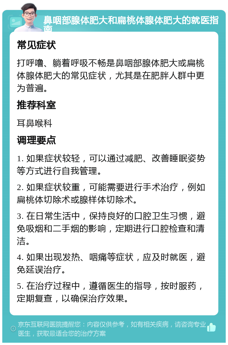 鼻咽部腺体肥大和扁桃体腺体肥大的就医指南 常见症状 打呼噜、躺着呼吸不畅是鼻咽部腺体肥大或扁桃体腺体肥大的常见症状，尤其是在肥胖人群中更为普遍。 推荐科室 耳鼻喉科 调理要点 1. 如果症状较轻，可以通过减肥、改善睡眠姿势等方式进行自我管理。 2. 如果症状较重，可能需要进行手术治疗，例如扁桃体切除术或腺样体切除术。 3. 在日常生活中，保持良好的口腔卫生习惯，避免吸烟和二手烟的影响，定期进行口腔检查和清洁。 4. 如果出现发热、咽痛等症状，应及时就医，避免延误治疗。 5. 在治疗过程中，遵循医生的指导，按时服药，定期复查，以确保治疗效果。