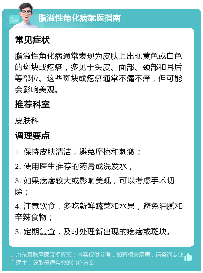 脂溢性角化病就医指南 常见症状 脂溢性角化病通常表现为皮肤上出现黄色或白色的斑块或疙瘩，多见于头皮、面部、颈部和耳后等部位。这些斑块或疙瘩通常不痛不痒，但可能会影响美观。 推荐科室 皮肤科 调理要点 1. 保持皮肤清洁，避免摩擦和刺激； 2. 使用医生推荐的药膏或洗发水； 3. 如果疙瘩较大或影响美观，可以考虑手术切除； 4. 注意饮食，多吃新鲜蔬菜和水果，避免油腻和辛辣食物； 5. 定期复查，及时处理新出现的疙瘩或斑块。