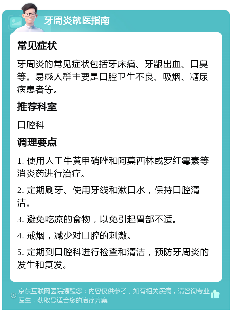 牙周炎就医指南 常见症状 牙周炎的常见症状包括牙床痛、牙龈出血、口臭等。易感人群主要是口腔卫生不良、吸烟、糖尿病患者等。 推荐科室 口腔科 调理要点 1. 使用人工牛黄甲硝唑和阿莫西林或罗红霉素等消炎药进行治疗。 2. 定期刷牙、使用牙线和漱口水，保持口腔清洁。 3. 避免吃凉的食物，以免引起胃部不适。 4. 戒烟，减少对口腔的刺激。 5. 定期到口腔科进行检查和清洁，预防牙周炎的发生和复发。