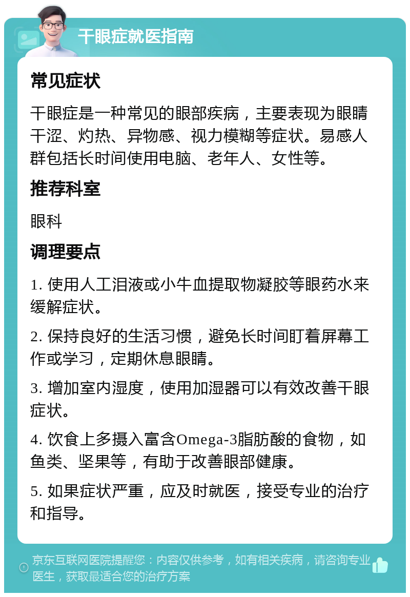 干眼症就医指南 常见症状 干眼症是一种常见的眼部疾病，主要表现为眼睛干涩、灼热、异物感、视力模糊等症状。易感人群包括长时间使用电脑、老年人、女性等。 推荐科室 眼科 调理要点 1. 使用人工泪液或小牛血提取物凝胶等眼药水来缓解症状。 2. 保持良好的生活习惯，避免长时间盯着屏幕工作或学习，定期休息眼睛。 3. 增加室内湿度，使用加湿器可以有效改善干眼症状。 4. 饮食上多摄入富含Omega-3脂肪酸的食物，如鱼类、坚果等，有助于改善眼部健康。 5. 如果症状严重，应及时就医，接受专业的治疗和指导。