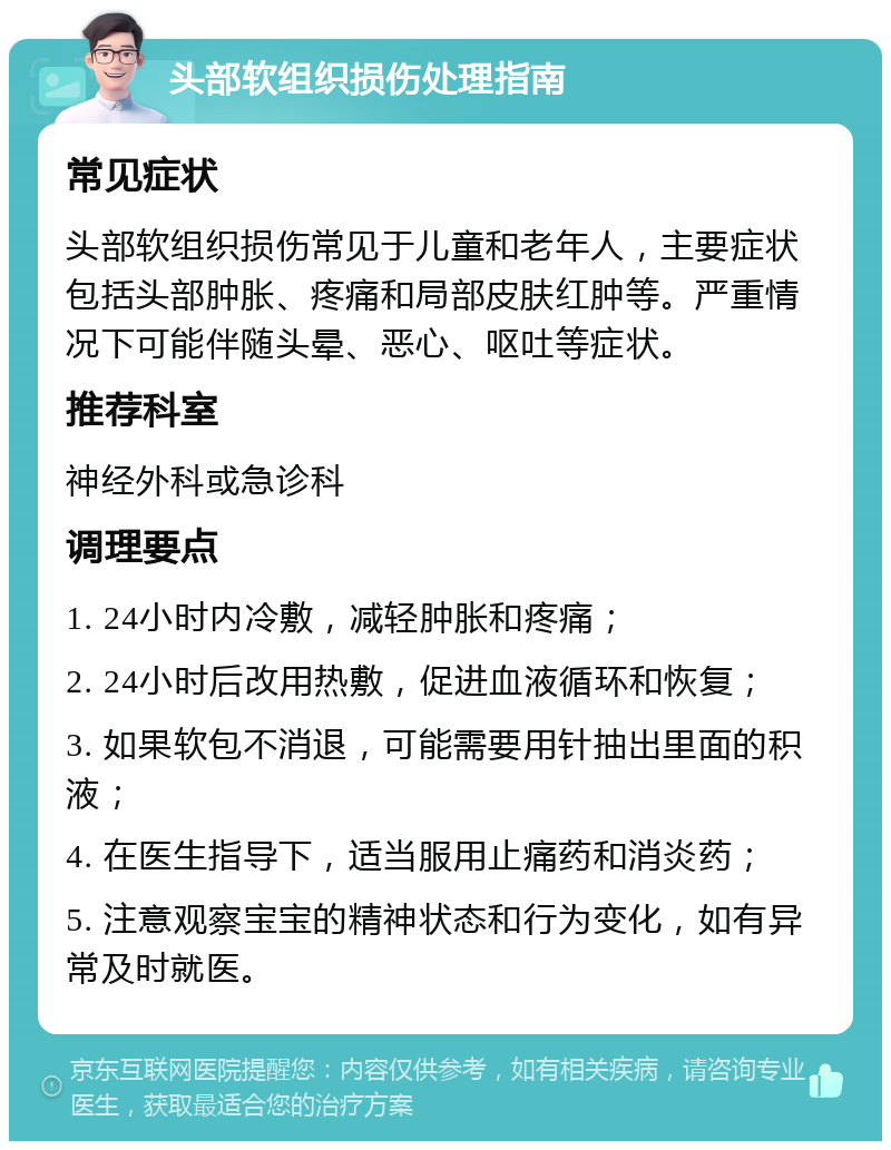 头部软组织损伤处理指南 常见症状 头部软组织损伤常见于儿童和老年人，主要症状包括头部肿胀、疼痛和局部皮肤红肿等。严重情况下可能伴随头晕、恶心、呕吐等症状。 推荐科室 神经外科或急诊科 调理要点 1. 24小时内冷敷，减轻肿胀和疼痛； 2. 24小时后改用热敷，促进血液循环和恢复； 3. 如果软包不消退，可能需要用针抽出里面的积液； 4. 在医生指导下，适当服用止痛药和消炎药； 5. 注意观察宝宝的精神状态和行为变化，如有异常及时就医。