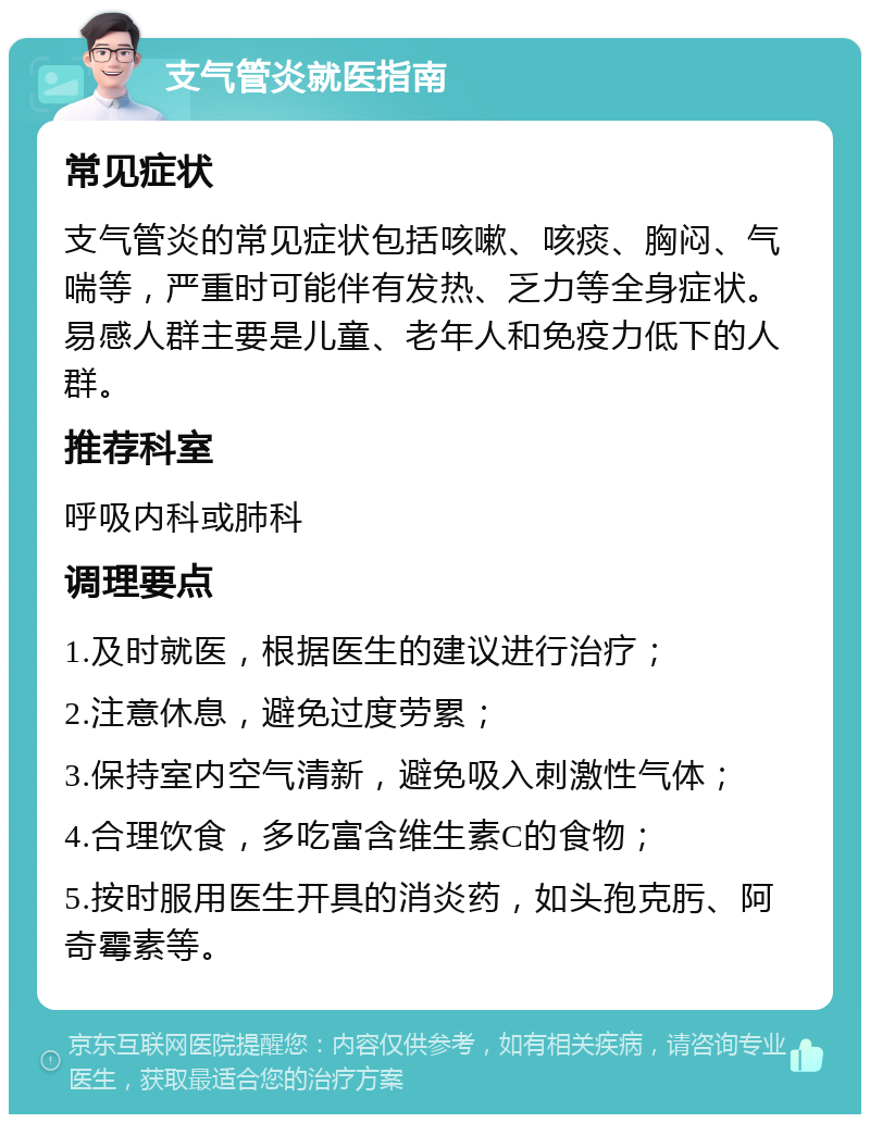 支气管炎就医指南 常见症状 支气管炎的常见症状包括咳嗽、咳痰、胸闷、气喘等，严重时可能伴有发热、乏力等全身症状。易感人群主要是儿童、老年人和免疫力低下的人群。 推荐科室 呼吸内科或肺科 调理要点 1.及时就医，根据医生的建议进行治疗； 2.注意休息，避免过度劳累； 3.保持室内空气清新，避免吸入刺激性气体； 4.合理饮食，多吃富含维生素C的食物； 5.按时服用医生开具的消炎药，如头孢克肟、阿奇霉素等。