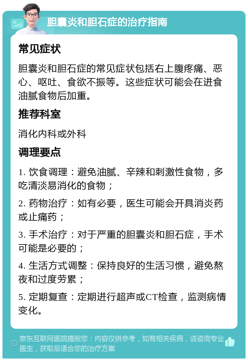 胆囊炎和胆石症的治疗指南 常见症状 胆囊炎和胆石症的常见症状包括右上腹疼痛、恶心、呕吐、食欲不振等。这些症状可能会在进食油腻食物后加重。 推荐科室 消化内科或外科 调理要点 1. 饮食调理：避免油腻、辛辣和刺激性食物，多吃清淡易消化的食物； 2. 药物治疗：如有必要，医生可能会开具消炎药或止痛药； 3. 手术治疗：对于严重的胆囊炎和胆石症，手术可能是必要的； 4. 生活方式调整：保持良好的生活习惯，避免熬夜和过度劳累； 5. 定期复查：定期进行超声或CT检查，监测病情变化。