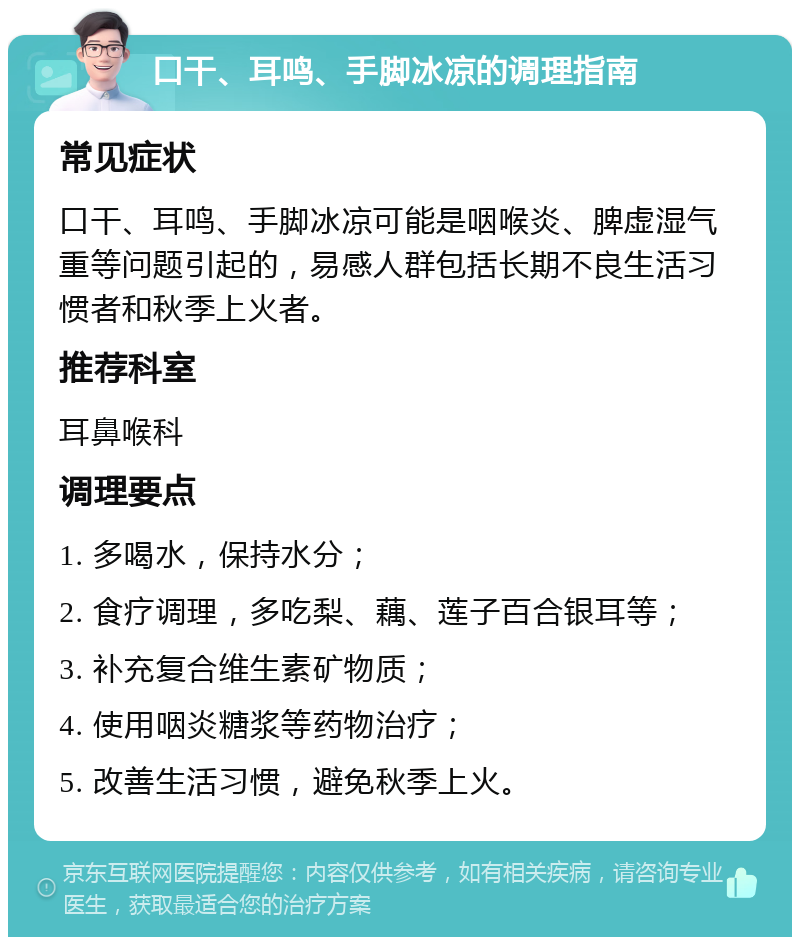 口干、耳鸣、手脚冰凉的调理指南 常见症状 口干、耳鸣、手脚冰凉可能是咽喉炎、脾虚湿气重等问题引起的，易感人群包括长期不良生活习惯者和秋季上火者。 推荐科室 耳鼻喉科 调理要点 1. 多喝水，保持水分； 2. 食疗调理，多吃梨、藕、莲子百合银耳等； 3. 补充复合维生素矿物质； 4. 使用咽炎糖浆等药物治疗； 5. 改善生活习惯，避免秋季上火。