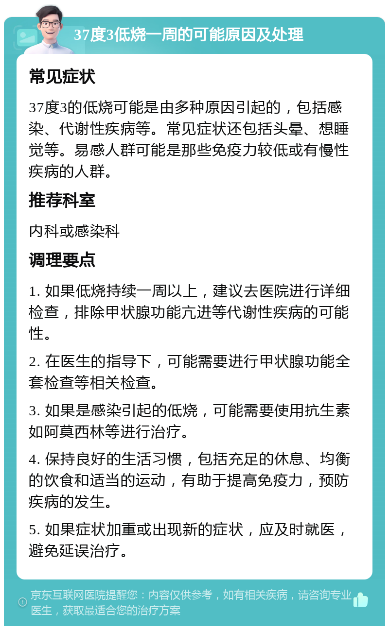 37度3低烧一周的可能原因及处理 常见症状 37度3的低烧可能是由多种原因引起的，包括感染、代谢性疾病等。常见症状还包括头晕、想睡觉等。易感人群可能是那些免疫力较低或有慢性疾病的人群。 推荐科室 内科或感染科 调理要点 1. 如果低烧持续一周以上，建议去医院进行详细检查，排除甲状腺功能亢进等代谢性疾病的可能性。 2. 在医生的指导下，可能需要进行甲状腺功能全套检查等相关检查。 3. 如果是感染引起的低烧，可能需要使用抗生素如阿莫西林等进行治疗。 4. 保持良好的生活习惯，包括充足的休息、均衡的饮食和适当的运动，有助于提高免疫力，预防疾病的发生。 5. 如果症状加重或出现新的症状，应及时就医，避免延误治疗。