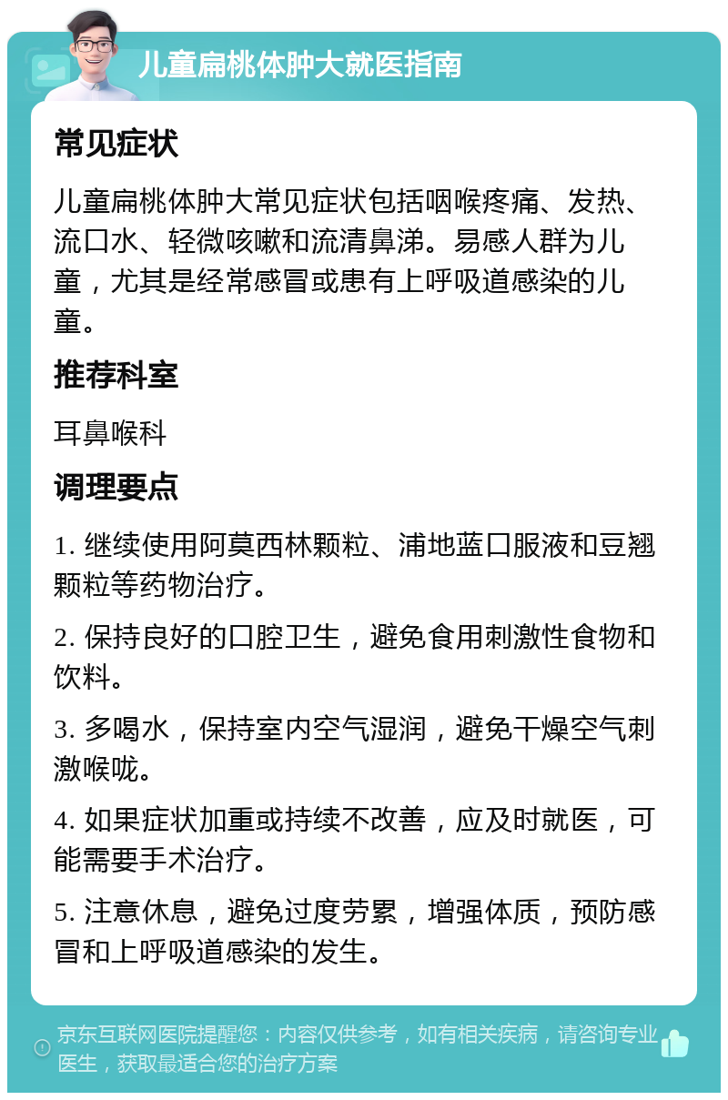 儿童扁桃体肿大就医指南 常见症状 儿童扁桃体肿大常见症状包括咽喉疼痛、发热、流口水、轻微咳嗽和流清鼻涕。易感人群为儿童，尤其是经常感冒或患有上呼吸道感染的儿童。 推荐科室 耳鼻喉科 调理要点 1. 继续使用阿莫西林颗粒、浦地蓝口服液和豆翘颗粒等药物治疗。 2. 保持良好的口腔卫生，避免食用刺激性食物和饮料。 3. 多喝水，保持室内空气湿润，避免干燥空气刺激喉咙。 4. 如果症状加重或持续不改善，应及时就医，可能需要手术治疗。 5. 注意休息，避免过度劳累，增强体质，预防感冒和上呼吸道感染的发生。