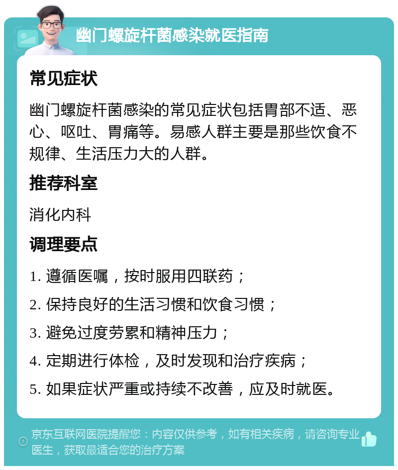 幽门螺旋杆菌感染就医指南 常见症状 幽门螺旋杆菌感染的常见症状包括胃部不适、恶心、呕吐、胃痛等。易感人群主要是那些饮食不规律、生活压力大的人群。 推荐科室 消化内科 调理要点 1. 遵循医嘱，按时服用四联药； 2. 保持良好的生活习惯和饮食习惯； 3. 避免过度劳累和精神压力； 4. 定期进行体检，及时发现和治疗疾病； 5. 如果症状严重或持续不改善，应及时就医。