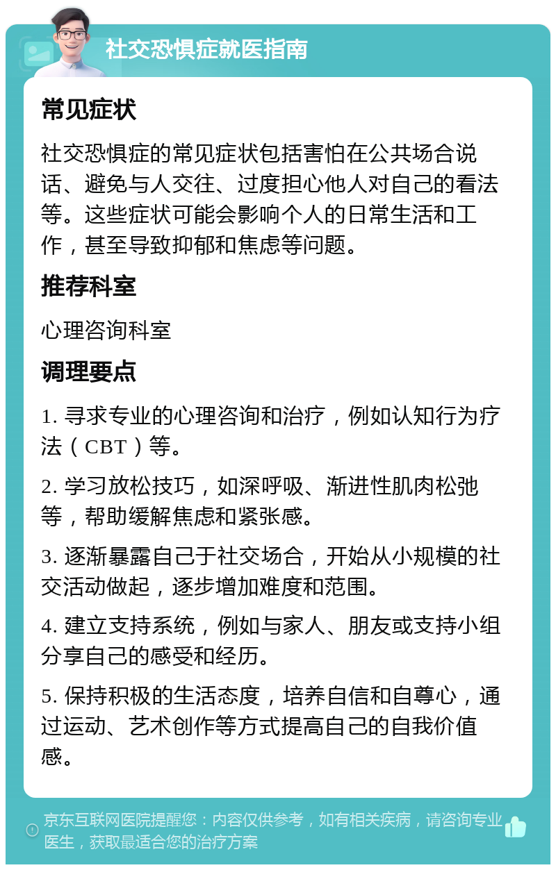 社交恐惧症就医指南 常见症状 社交恐惧症的常见症状包括害怕在公共场合说话、避免与人交往、过度担心他人对自己的看法等。这些症状可能会影响个人的日常生活和工作，甚至导致抑郁和焦虑等问题。 推荐科室 心理咨询科室 调理要点 1. 寻求专业的心理咨询和治疗，例如认知行为疗法（CBT）等。 2. 学习放松技巧，如深呼吸、渐进性肌肉松弛等，帮助缓解焦虑和紧张感。 3. 逐渐暴露自己于社交场合，开始从小规模的社交活动做起，逐步增加难度和范围。 4. 建立支持系统，例如与家人、朋友或支持小组分享自己的感受和经历。 5. 保持积极的生活态度，培养自信和自尊心，通过运动、艺术创作等方式提高自己的自我价值感。