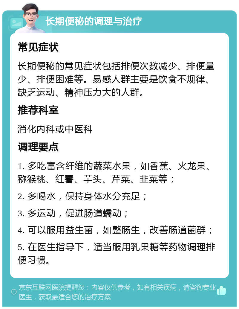 长期便秘的调理与治疗 常见症状 长期便秘的常见症状包括排便次数减少、排便量少、排便困难等。易感人群主要是饮食不规律、缺乏运动、精神压力大的人群。 推荐科室 消化内科或中医科 调理要点 1. 多吃富含纤维的蔬菜水果，如香蕉、火龙果、猕猴桃、红薯、芋头、芹菜、韭菜等； 2. 多喝水，保持身体水分充足； 3. 多运动，促进肠道蠕动； 4. 可以服用益生菌，如整肠生，改善肠道菌群； 5. 在医生指导下，适当服用乳果糖等药物调理排便习惯。