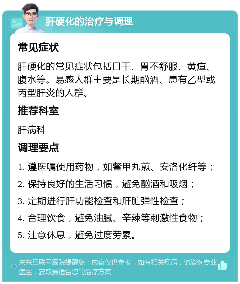 肝硬化的治疗与调理 常见症状 肝硬化的常见症状包括口干、胃不舒服、黄疸、腹水等。易感人群主要是长期酗酒、患有乙型或丙型肝炎的人群。 推荐科室 肝病科 调理要点 1. 遵医嘱使用药物，如鳖甲丸煎、安洛化纤等； 2. 保持良好的生活习惯，避免酗酒和吸烟； 3. 定期进行肝功能检查和肝脏弹性检查； 4. 合理饮食，避免油腻、辛辣等刺激性食物； 5. 注意休息，避免过度劳累。