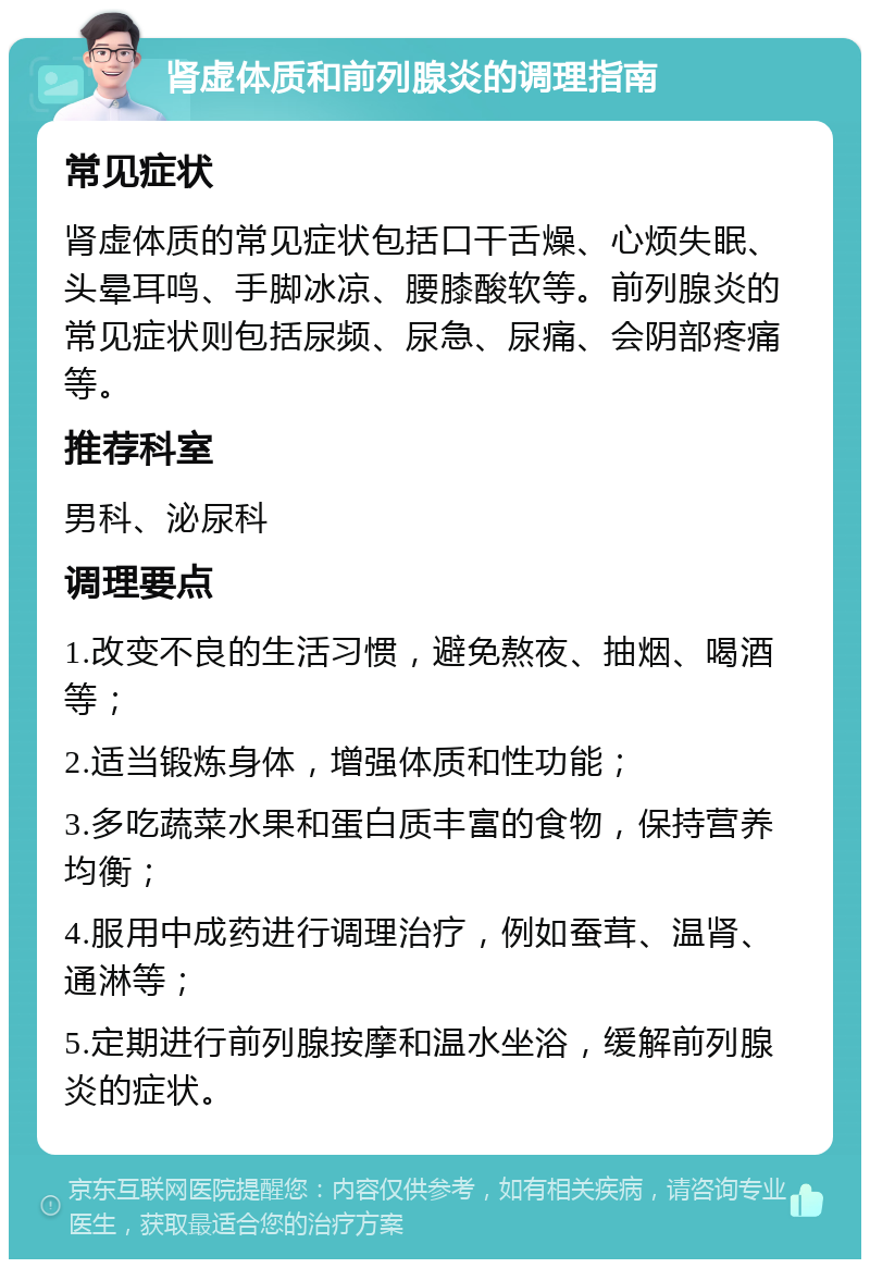 肾虚体质和前列腺炎的调理指南 常见症状 肾虚体质的常见症状包括口干舌燥、心烦失眠、头晕耳鸣、手脚冰凉、腰膝酸软等。前列腺炎的常见症状则包括尿频、尿急、尿痛、会阴部疼痛等。 推荐科室 男科、泌尿科 调理要点 1.改变不良的生活习惯，避免熬夜、抽烟、喝酒等； 2.适当锻炼身体，增强体质和性功能； 3.多吃蔬菜水果和蛋白质丰富的食物，保持营养均衡； 4.服用中成药进行调理治疗，例如蚕茸、温肾、通淋等； 5.定期进行前列腺按摩和温水坐浴，缓解前列腺炎的症状。