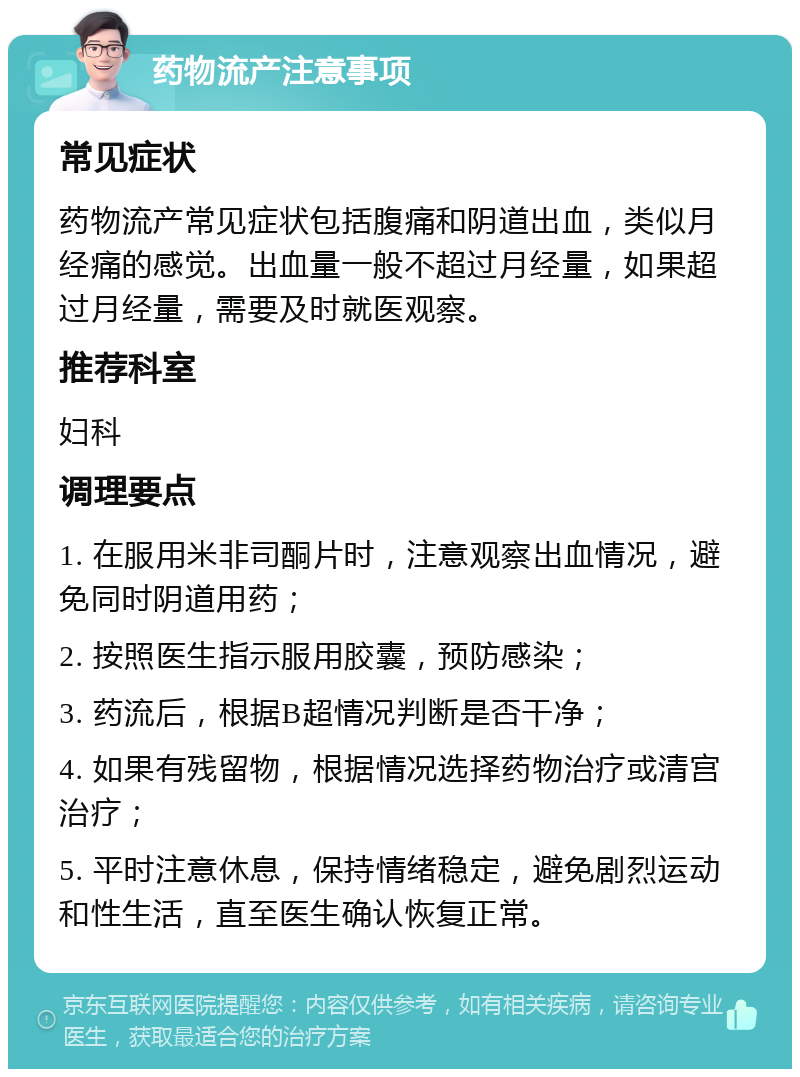 药物流产注意事项 常见症状 药物流产常见症状包括腹痛和阴道出血，类似月经痛的感觉。出血量一般不超过月经量，如果超过月经量，需要及时就医观察。 推荐科室 妇科 调理要点 1. 在服用米非司酮片时，注意观察出血情况，避免同时阴道用药； 2. 按照医生指示服用胶囊，预防感染； 3. 药流后，根据B超情况判断是否干净； 4. 如果有残留物，根据情况选择药物治疗或清宫治疗； 5. 平时注意休息，保持情绪稳定，避免剧烈运动和性生活，直至医生确认恢复正常。