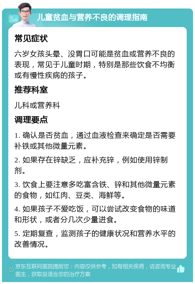 儿童贫血与营养不良的调理指南 常见症状 六岁女孩头晕、没胃口可能是贫血或营养不良的表现，常见于儿童时期，特别是那些饮食不均衡或有慢性疾病的孩子。 推荐科室 儿科或营养科 调理要点 1. 确认是否贫血，通过血液检查来确定是否需要补铁或其他微量元素。 2. 如果存在锌缺乏，应补充锌，例如使用锌制剂。 3. 饮食上要注意多吃富含铁、锌和其他微量元素的食物，如红肉、豆类、海鲜等。 4. 如果孩子不爱吃饭，可以尝试改变食物的味道和形状，或者分几次少量进食。 5. 定期复查，监测孩子的健康状况和营养水平的改善情况。