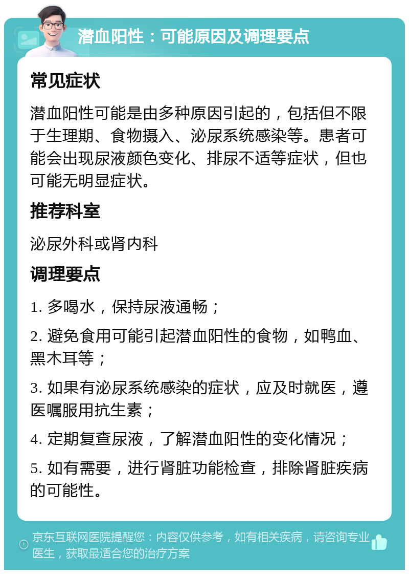 潜血阳性：可能原因及调理要点 常见症状 潜血阳性可能是由多种原因引起的，包括但不限于生理期、食物摄入、泌尿系统感染等。患者可能会出现尿液颜色变化、排尿不适等症状，但也可能无明显症状。 推荐科室 泌尿外科或肾内科 调理要点 1. 多喝水，保持尿液通畅； 2. 避免食用可能引起潜血阳性的食物，如鸭血、黑木耳等； 3. 如果有泌尿系统感染的症状，应及时就医，遵医嘱服用抗生素； 4. 定期复查尿液，了解潜血阳性的变化情况； 5. 如有需要，进行肾脏功能检查，排除肾脏疾病的可能性。