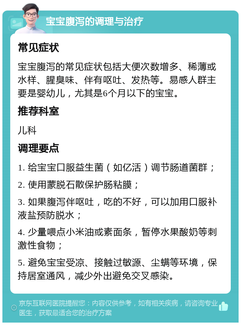 宝宝腹泻的调理与治疗 常见症状 宝宝腹泻的常见症状包括大便次数增多、稀薄或水样、腥臭味、伴有呕吐、发热等。易感人群主要是婴幼儿，尤其是6个月以下的宝宝。 推荐科室 儿科 调理要点 1. 给宝宝口服益生菌（如亿活）调节肠道菌群； 2. 使用蒙脱石散保护肠粘膜； 3. 如果腹泻伴呕吐，吃的不好，可以加用口服补液盐预防脱水； 4. 少量喂点小米油或素面条，暂停水果酸奶等刺激性食物； 5. 避免宝宝受凉、接触过敏源、尘螨等环境，保持居室通风，减少外出避免交叉感染。