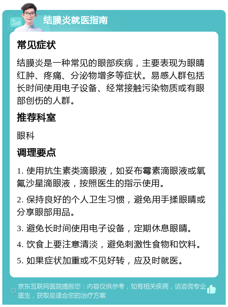 结膜炎就医指南 常见症状 结膜炎是一种常见的眼部疾病，主要表现为眼睛红肿、疼痛、分泌物增多等症状。易感人群包括长时间使用电子设备、经常接触污染物质或有眼部创伤的人群。 推荐科室 眼科 调理要点 1. 使用抗生素类滴眼液，如妥布霉素滴眼液或氧氟沙星滴眼液，按照医生的指示使用。 2. 保持良好的个人卫生习惯，避免用手揉眼睛或分享眼部用品。 3. 避免长时间使用电子设备，定期休息眼睛。 4. 饮食上要注意清淡，避免刺激性食物和饮料。 5. 如果症状加重或不见好转，应及时就医。