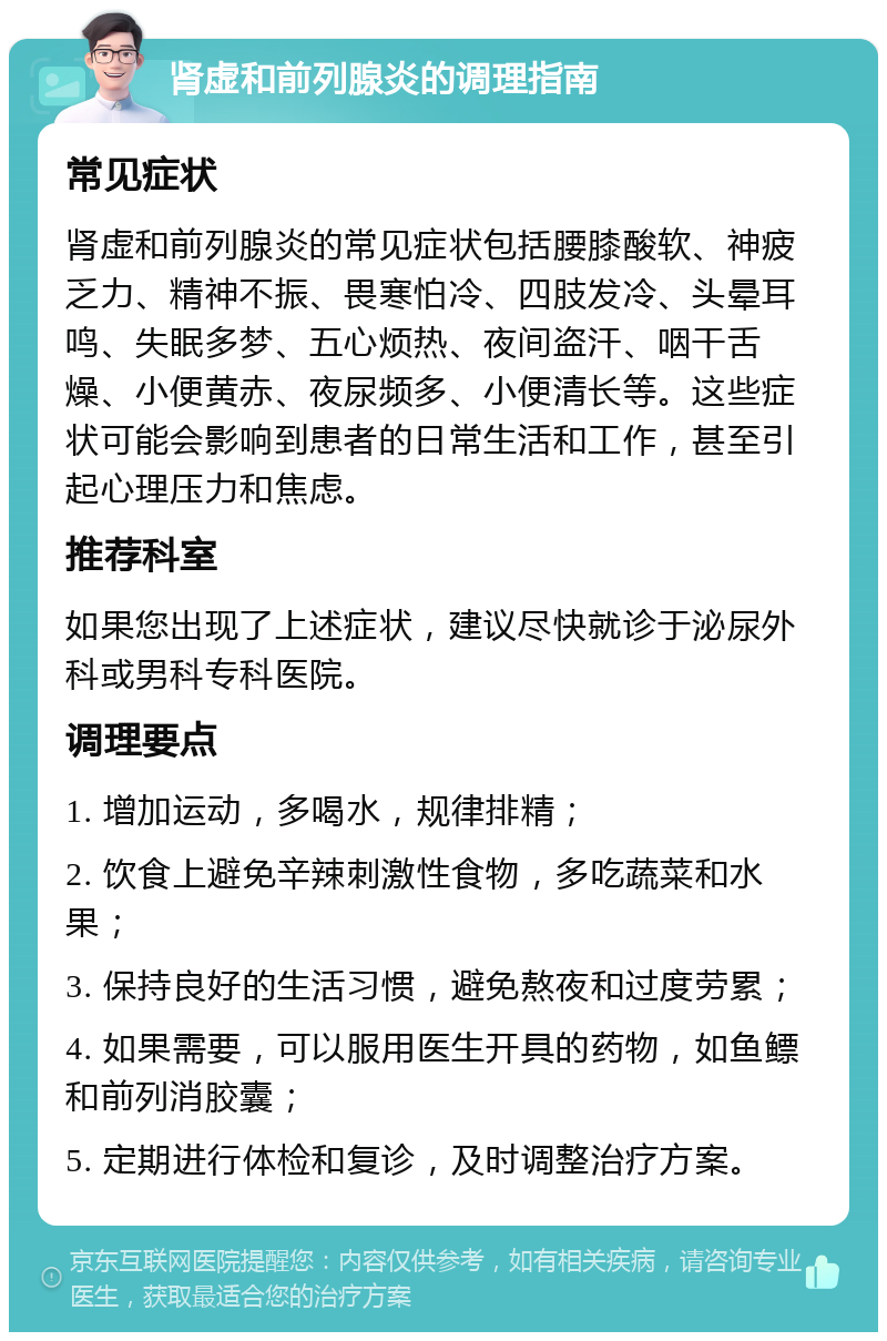 肾虚和前列腺炎的调理指南 常见症状 肾虚和前列腺炎的常见症状包括腰膝酸软、神疲乏力、精神不振、畏寒怕冷、四肢发冷、头晕耳鸣、失眠多梦、五心烦热、夜间盗汗、咽干舌燥、小便黄赤、夜尿频多、小便清长等。这些症状可能会影响到患者的日常生活和工作，甚至引起心理压力和焦虑。 推荐科室 如果您出现了上述症状，建议尽快就诊于泌尿外科或男科专科医院。 调理要点 1. 增加运动，多喝水，规律排精； 2. 饮食上避免辛辣刺激性食物，多吃蔬菜和水果； 3. 保持良好的生活习惯，避免熬夜和过度劳累； 4. 如果需要，可以服用医生开具的药物，如鱼鳔和前列消胶囊； 5. 定期进行体检和复诊，及时调整治疗方案。