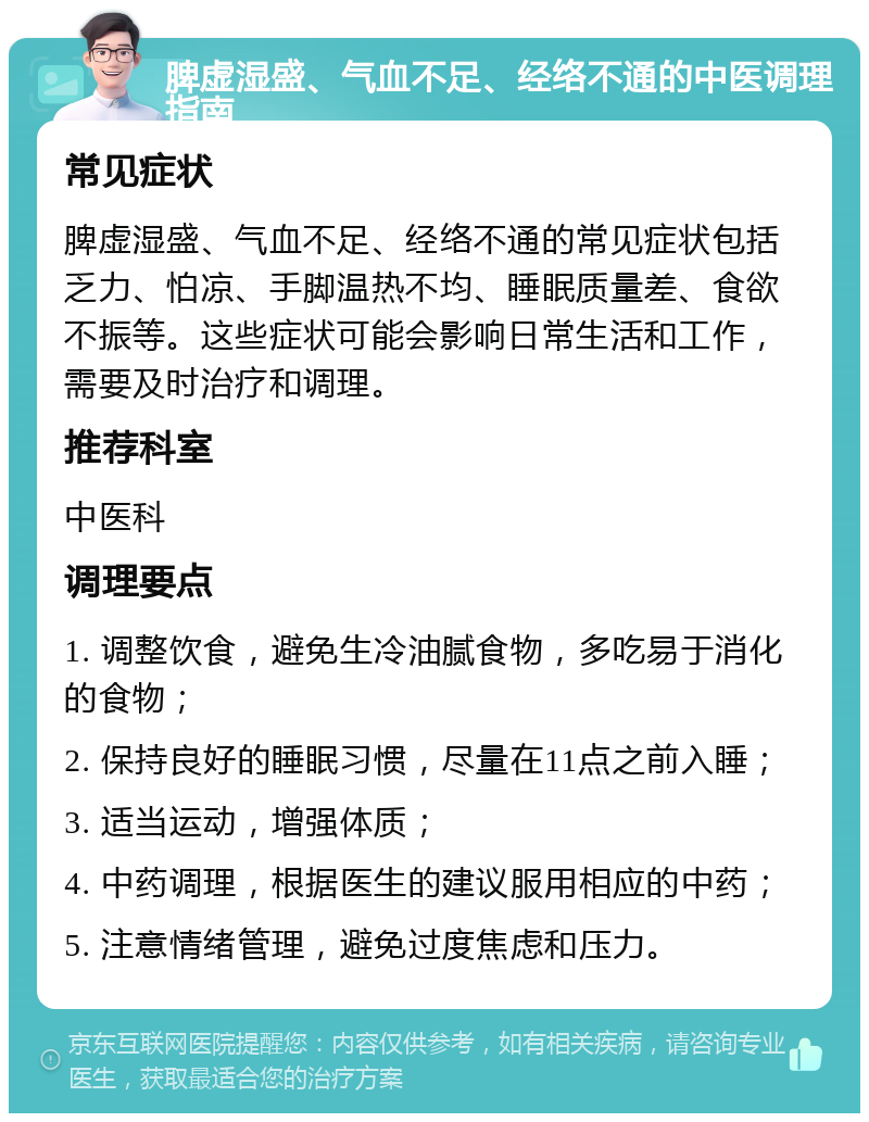 脾虚湿盛、气血不足、经络不通的中医调理指南 常见症状 脾虚湿盛、气血不足、经络不通的常见症状包括乏力、怕凉、手脚温热不均、睡眠质量差、食欲不振等。这些症状可能会影响日常生活和工作，需要及时治疗和调理。 推荐科室 中医科 调理要点 1. 调整饮食，避免生冷油腻食物，多吃易于消化的食物； 2. 保持良好的睡眠习惯，尽量在11点之前入睡； 3. 适当运动，增强体质； 4. 中药调理，根据医生的建议服用相应的中药； 5. 注意情绪管理，避免过度焦虑和压力。