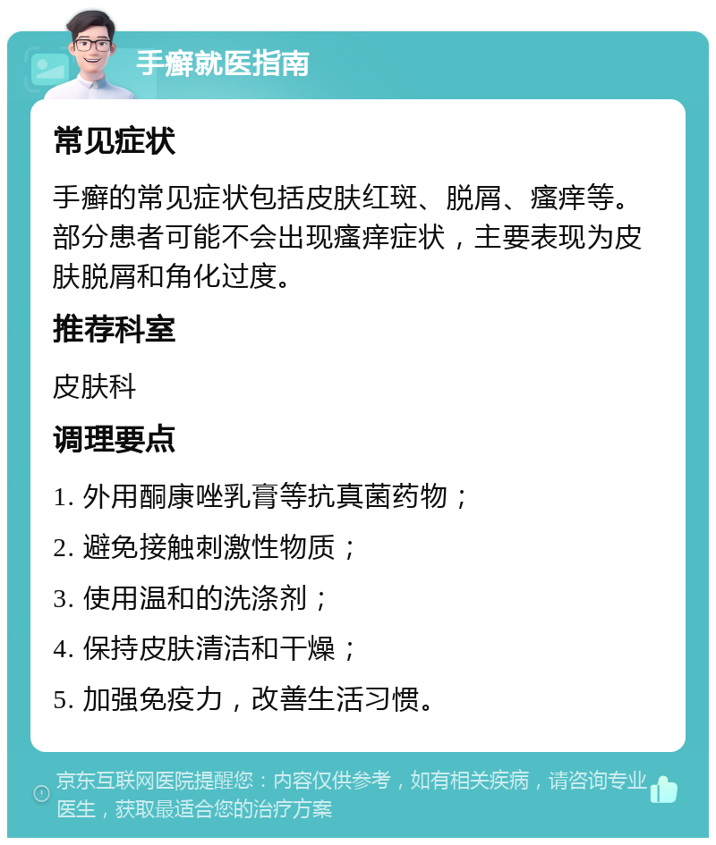 手癣就医指南 常见症状 手癣的常见症状包括皮肤红斑、脱屑、瘙痒等。部分患者可能不会出现瘙痒症状，主要表现为皮肤脱屑和角化过度。 推荐科室 皮肤科 调理要点 1. 外用酮康唑乳膏等抗真菌药物； 2. 避免接触刺激性物质； 3. 使用温和的洗涤剂； 4. 保持皮肤清洁和干燥； 5. 加强免疫力，改善生活习惯。