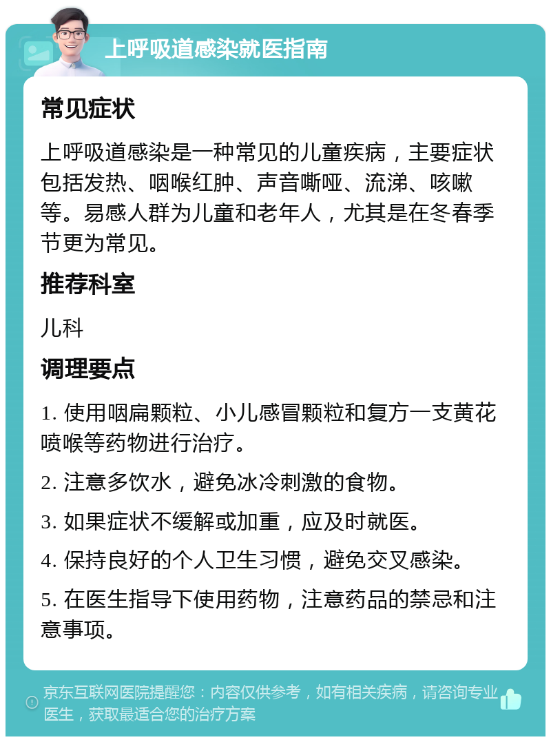 上呼吸道感染就医指南 常见症状 上呼吸道感染是一种常见的儿童疾病，主要症状包括发热、咽喉红肿、声音嘶哑、流涕、咳嗽等。易感人群为儿童和老年人，尤其是在冬春季节更为常见。 推荐科室 儿科 调理要点 1. 使用咽扁颗粒、小儿感冒颗粒和复方一支黄花喷喉等药物进行治疗。 2. 注意多饮水，避免冰冷刺激的食物。 3. 如果症状不缓解或加重，应及时就医。 4. 保持良好的个人卫生习惯，避免交叉感染。 5. 在医生指导下使用药物，注意药品的禁忌和注意事项。