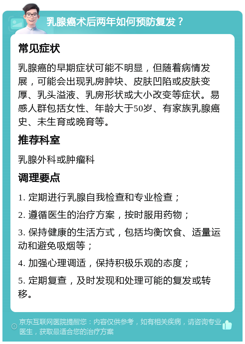 乳腺癌术后两年如何预防复发？ 常见症状 乳腺癌的早期症状可能不明显，但随着病情发展，可能会出现乳房肿块、皮肤凹陷或皮肤变厚、乳头溢液、乳房形状或大小改变等症状。易感人群包括女性、年龄大于50岁、有家族乳腺癌史、未生育或晚育等。 推荐科室 乳腺外科或肿瘤科 调理要点 1. 定期进行乳腺自我检查和专业检查； 2. 遵循医生的治疗方案，按时服用药物； 3. 保持健康的生活方式，包括均衡饮食、适量运动和避免吸烟等； 4. 加强心理调适，保持积极乐观的态度； 5. 定期复查，及时发现和处理可能的复发或转移。