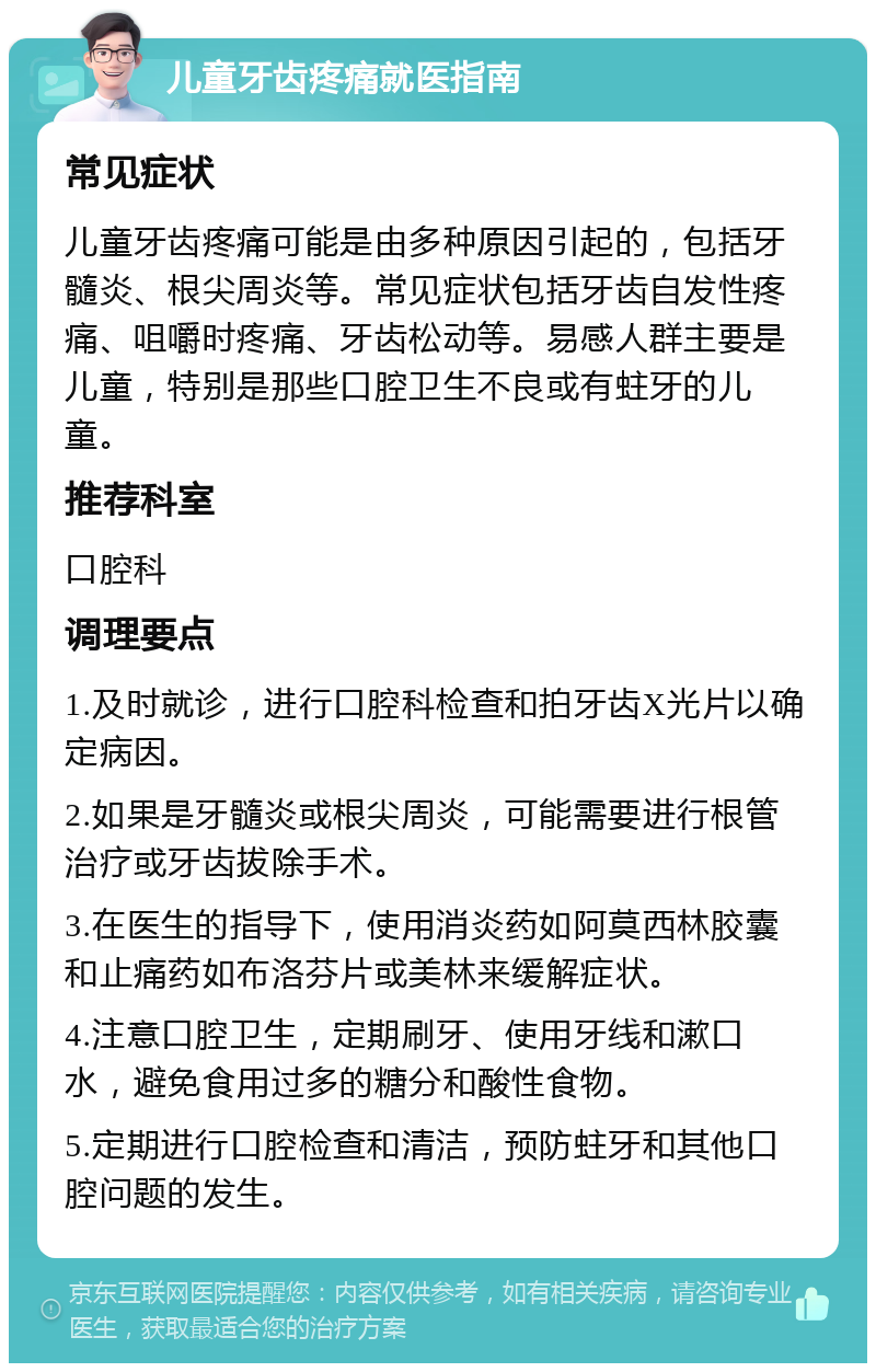 儿童牙齿疼痛就医指南 常见症状 儿童牙齿疼痛可能是由多种原因引起的，包括牙髓炎、根尖周炎等。常见症状包括牙齿自发性疼痛、咀嚼时疼痛、牙齿松动等。易感人群主要是儿童，特别是那些口腔卫生不良或有蛀牙的儿童。 推荐科室 口腔科 调理要点 1.及时就诊，进行口腔科检查和拍牙齿X光片以确定病因。 2.如果是牙髓炎或根尖周炎，可能需要进行根管治疗或牙齿拔除手术。 3.在医生的指导下，使用消炎药如阿莫西林胶囊和止痛药如布洛芬片或美林来缓解症状。 4.注意口腔卫生，定期刷牙、使用牙线和漱口水，避免食用过多的糖分和酸性食物。 5.定期进行口腔检查和清洁，预防蛀牙和其他口腔问题的发生。