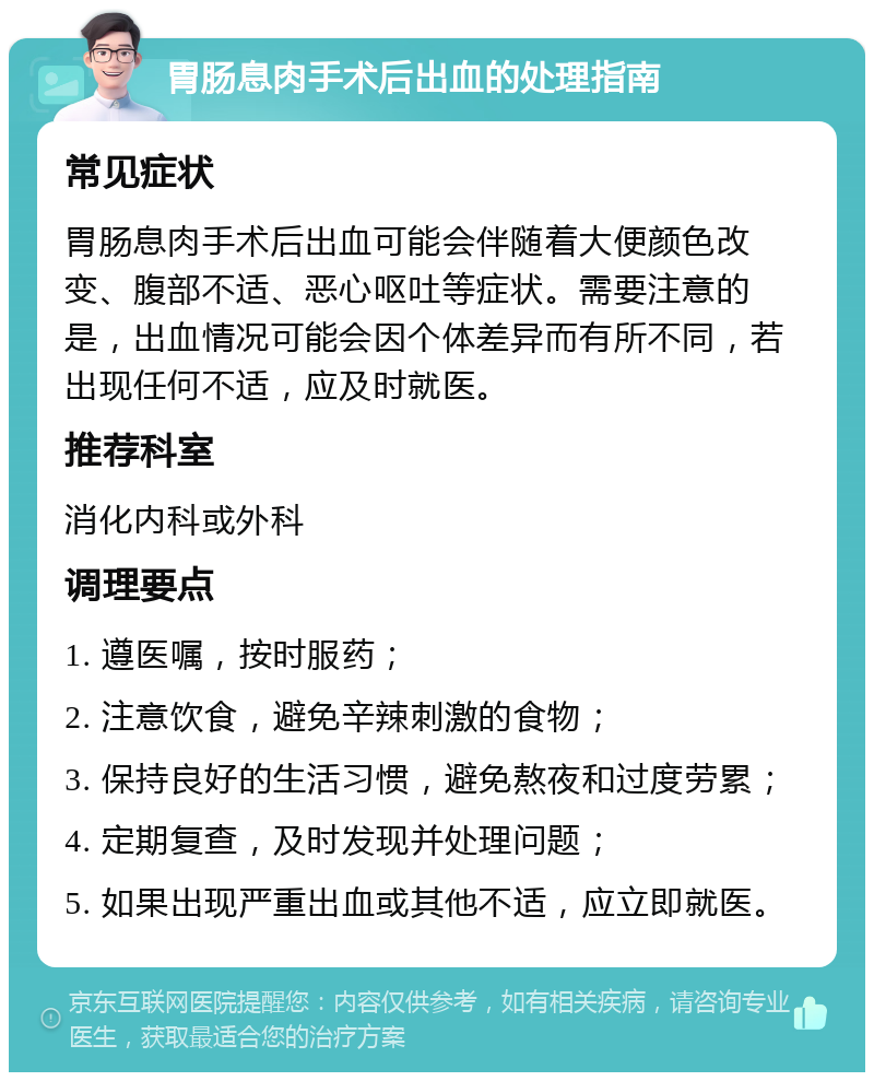 胃肠息肉手术后出血的处理指南 常见症状 胃肠息肉手术后出血可能会伴随着大便颜色改变、腹部不适、恶心呕吐等症状。需要注意的是，出血情况可能会因个体差异而有所不同，若出现任何不适，应及时就医。 推荐科室 消化内科或外科 调理要点 1. 遵医嘱，按时服药； 2. 注意饮食，避免辛辣刺激的食物； 3. 保持良好的生活习惯，避免熬夜和过度劳累； 4. 定期复查，及时发现并处理问题； 5. 如果出现严重出血或其他不适，应立即就医。