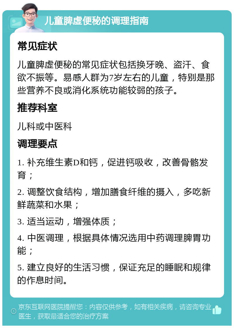 儿童脾虚便秘的调理指南 常见症状 儿童脾虚便秘的常见症状包括换牙晚、盗汗、食欲不振等。易感人群为7岁左右的儿童，特别是那些营养不良或消化系统功能较弱的孩子。 推荐科室 儿科或中医科 调理要点 1. 补充维生素D和钙，促进钙吸收，改善骨骼发育； 2. 调整饮食结构，增加膳食纤维的摄入，多吃新鲜蔬菜和水果； 3. 适当运动，增强体质； 4. 中医调理，根据具体情况选用中药调理脾胃功能； 5. 建立良好的生活习惯，保证充足的睡眠和规律的作息时间。