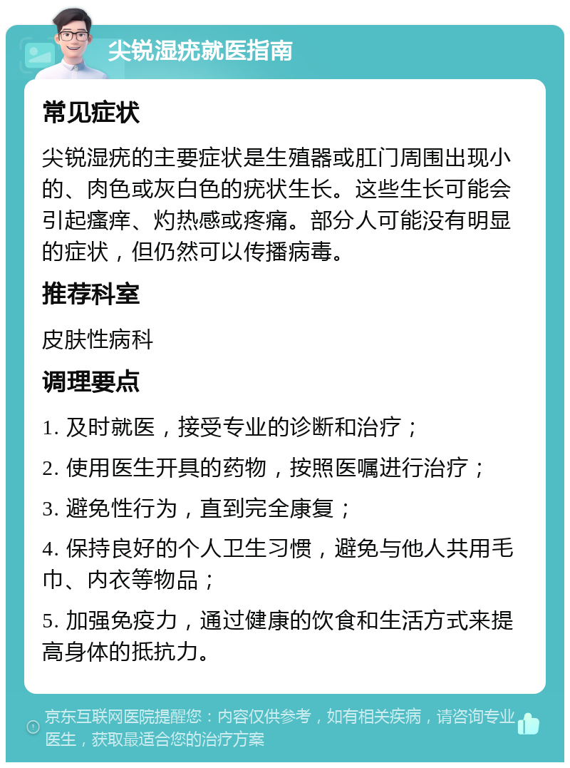 尖锐湿疣就医指南 常见症状 尖锐湿疣的主要症状是生殖器或肛门周围出现小的、肉色或灰白色的疣状生长。这些生长可能会引起瘙痒、灼热感或疼痛。部分人可能没有明显的症状，但仍然可以传播病毒。 推荐科室 皮肤性病科 调理要点 1. 及时就医，接受专业的诊断和治疗； 2. 使用医生开具的药物，按照医嘱进行治疗； 3. 避免性行为，直到完全康复； 4. 保持良好的个人卫生习惯，避免与他人共用毛巾、内衣等物品； 5. 加强免疫力，通过健康的饮食和生活方式来提高身体的抵抗力。