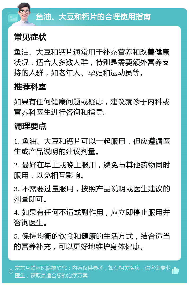 鱼油、大豆和钙片的合理使用指南 常见症状 鱼油、大豆和钙片通常用于补充营养和改善健康状况，适合大多数人群，特别是需要额外营养支持的人群，如老年人、孕妇和运动员等。 推荐科室 如果有任何健康问题或疑虑，建议就诊于内科或营养科医生进行咨询和指导。 调理要点 1. 鱼油、大豆和钙片可以一起服用，但应遵循医生或产品说明的建议剂量。 2. 最好在早上或晚上服用，避免与其他药物同时服用，以免相互影响。 3. 不需要过量服用，按照产品说明或医生建议的剂量即可。 4. 如果有任何不适或副作用，应立即停止服用并咨询医生。 5. 保持均衡的饮食和健康的生活方式，结合适当的营养补充，可以更好地维护身体健康。