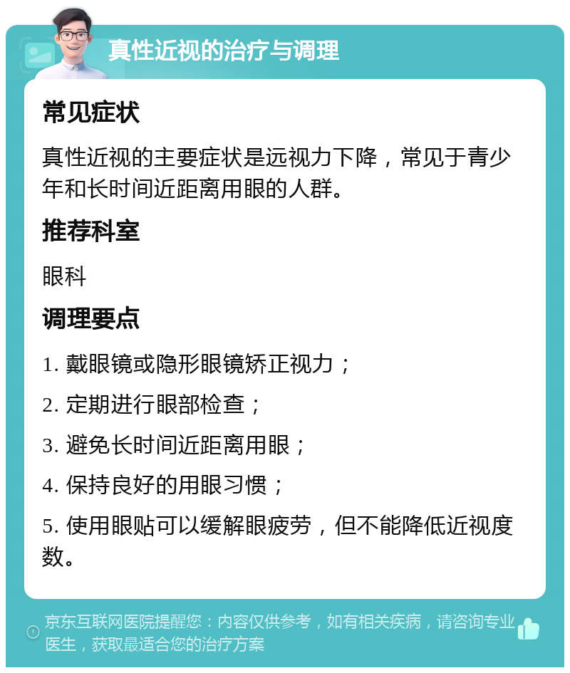 真性近视的治疗与调理 常见症状 真性近视的主要症状是远视力下降，常见于青少年和长时间近距离用眼的人群。 推荐科室 眼科 调理要点 1. 戴眼镜或隐形眼镜矫正视力； 2. 定期进行眼部检查； 3. 避免长时间近距离用眼； 4. 保持良好的用眼习惯； 5. 使用眼贴可以缓解眼疲劳，但不能降低近视度数。