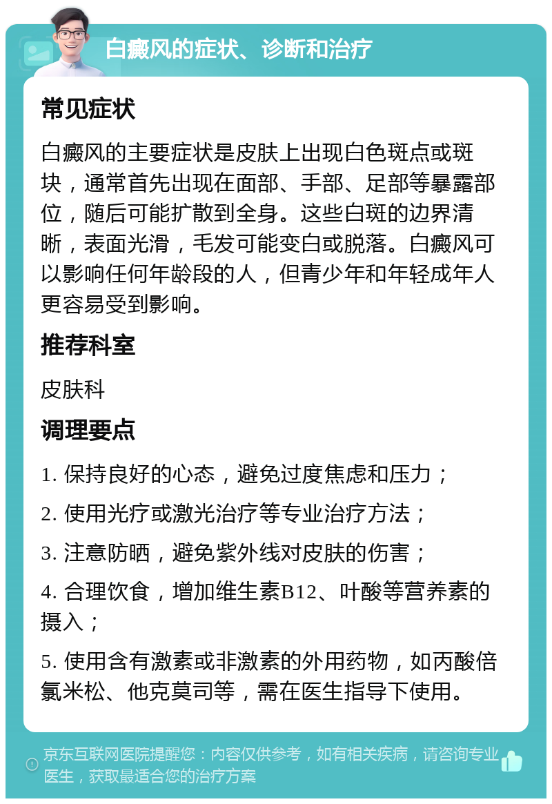 白癜风的症状、诊断和治疗 常见症状 白癜风的主要症状是皮肤上出现白色斑点或斑块，通常首先出现在面部、手部、足部等暴露部位，随后可能扩散到全身。这些白斑的边界清晰，表面光滑，毛发可能变白或脱落。白癜风可以影响任何年龄段的人，但青少年和年轻成年人更容易受到影响。 推荐科室 皮肤科 调理要点 1. 保持良好的心态，避免过度焦虑和压力； 2. 使用光疗或激光治疗等专业治疗方法； 3. 注意防晒，避免紫外线对皮肤的伤害； 4. 合理饮食，增加维生素B12、叶酸等营养素的摄入； 5. 使用含有激素或非激素的外用药物，如丙酸倍氯米松、他克莫司等，需在医生指导下使用。