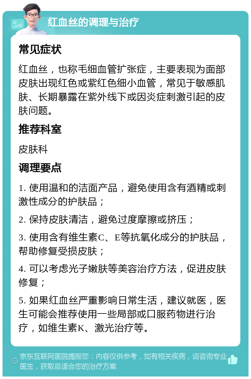 红血丝的调理与治疗 常见症状 红血丝，也称毛细血管扩张症，主要表现为面部皮肤出现红色或紫红色细小血管，常见于敏感肌肤、长期暴露在紫外线下或因炎症刺激引起的皮肤问题。 推荐科室 皮肤科 调理要点 1. 使用温和的洁面产品，避免使用含有酒精或刺激性成分的护肤品； 2. 保持皮肤清洁，避免过度摩擦或挤压； 3. 使用含有维生素C、E等抗氧化成分的护肤品，帮助修复受损皮肤； 4. 可以考虑光子嫩肤等美容治疗方法，促进皮肤修复； 5. 如果红血丝严重影响日常生活，建议就医，医生可能会推荐使用一些局部或口服药物进行治疗，如维生素K、激光治疗等。