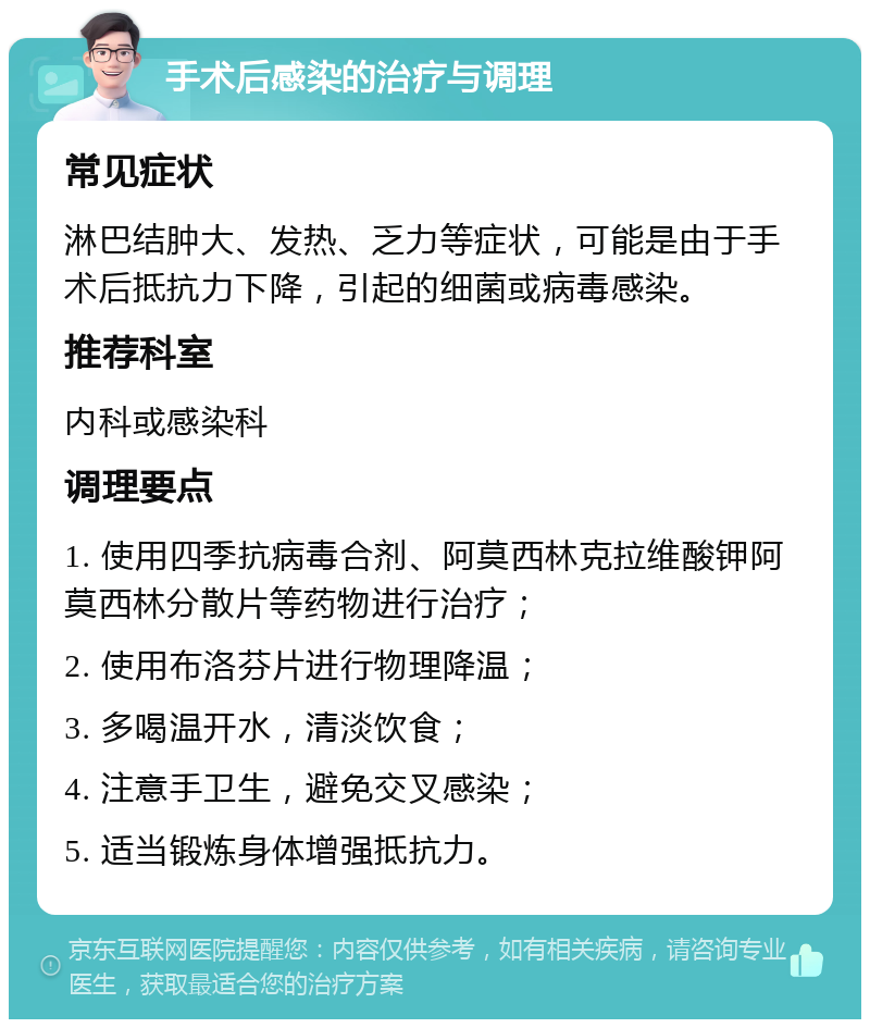 手术后感染的治疗与调理 常见症状 淋巴结肿大、发热、乏力等症状，可能是由于手术后抵抗力下降，引起的细菌或病毒感染。 推荐科室 内科或感染科 调理要点 1. 使用四季抗病毒合剂、阿莫西林克拉维酸钾阿莫西林分散片等药物进行治疗； 2. 使用布洛芬片进行物理降温； 3. 多喝温开水，清淡饮食； 4. 注意手卫生，避免交叉感染； 5. 适当锻炼身体增强抵抗力。