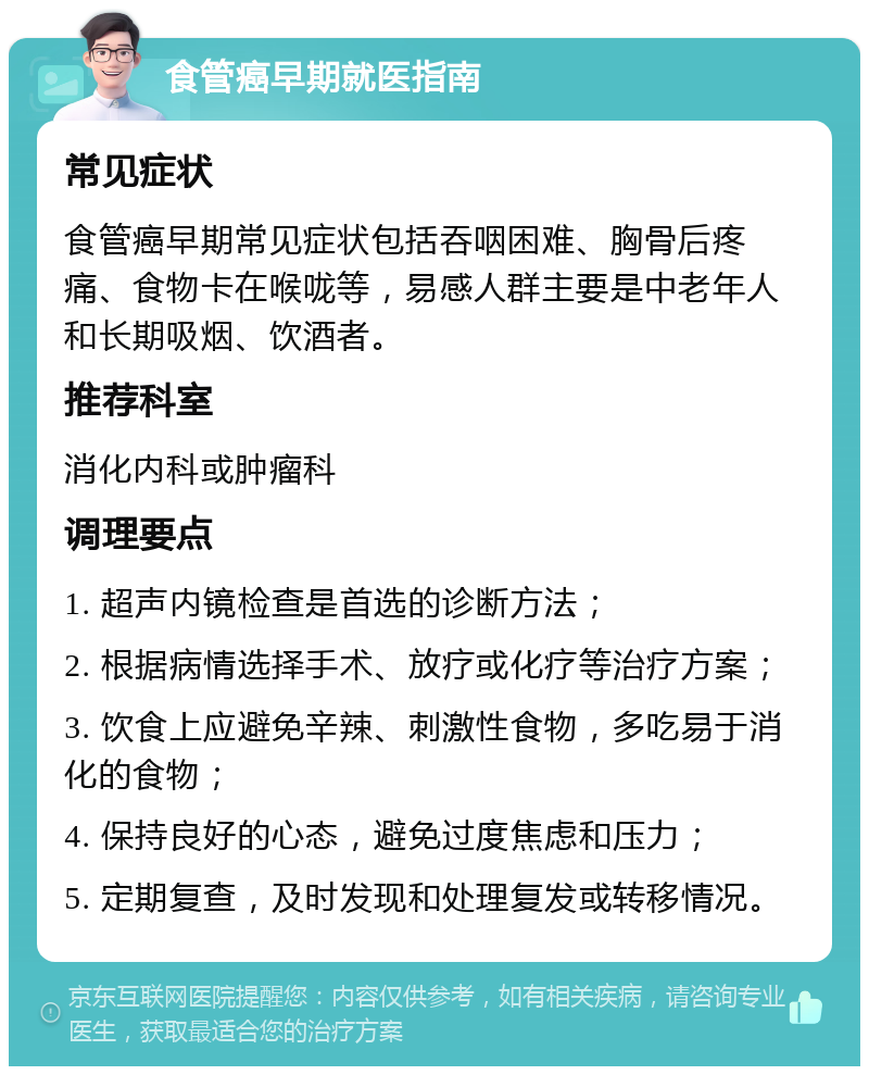 食管癌早期就医指南 常见症状 食管癌早期常见症状包括吞咽困难、胸骨后疼痛、食物卡在喉咙等，易感人群主要是中老年人和长期吸烟、饮酒者。 推荐科室 消化内科或肿瘤科 调理要点 1. 超声内镜检查是首选的诊断方法； 2. 根据病情选择手术、放疗或化疗等治疗方案； 3. 饮食上应避免辛辣、刺激性食物，多吃易于消化的食物； 4. 保持良好的心态，避免过度焦虑和压力； 5. 定期复查，及时发现和处理复发或转移情况。