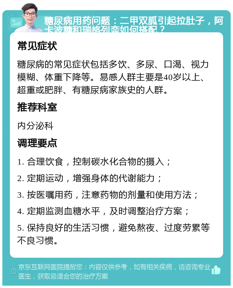 糖尿病用药问题：二甲双胍引起拉肚子，阿卡波糖和瑞格列奈如何搭配？ 常见症状 糖尿病的常见症状包括多饮、多尿、口渴、视力模糊、体重下降等。易感人群主要是40岁以上、超重或肥胖、有糖尿病家族史的人群。 推荐科室 内分泌科 调理要点 1. 合理饮食，控制碳水化合物的摄入； 2. 定期运动，增强身体的代谢能力； 3. 按医嘱用药，注意药物的剂量和使用方法； 4. 定期监测血糖水平，及时调整治疗方案； 5. 保持良好的生活习惯，避免熬夜、过度劳累等不良习惯。