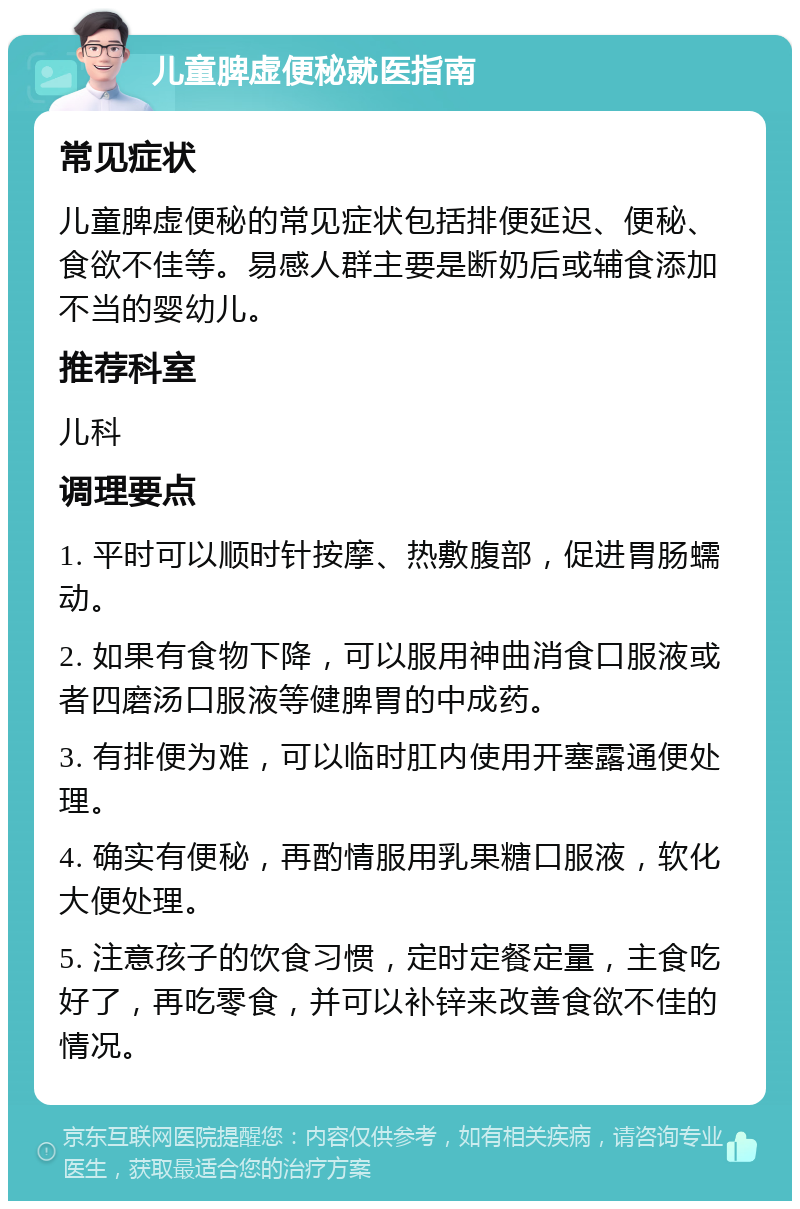 儿童脾虚便秘就医指南 常见症状 儿童脾虚便秘的常见症状包括排便延迟、便秘、食欲不佳等。易感人群主要是断奶后或辅食添加不当的婴幼儿。 推荐科室 儿科 调理要点 1. 平时可以顺时针按摩、热敷腹部，促进胃肠蠕动。 2. 如果有食物下降，可以服用神曲消食口服液或者四磨汤口服液等健脾胃的中成药。 3. 有排便为难，可以临时肛内使用开塞露通便处理。 4. 确实有便秘，再酌情服用乳果糖口服液，软化大便处理。 5. 注意孩子的饮食习惯，定时定餐定量，主食吃好了，再吃零食，并可以补锌来改善食欲不佳的情况。