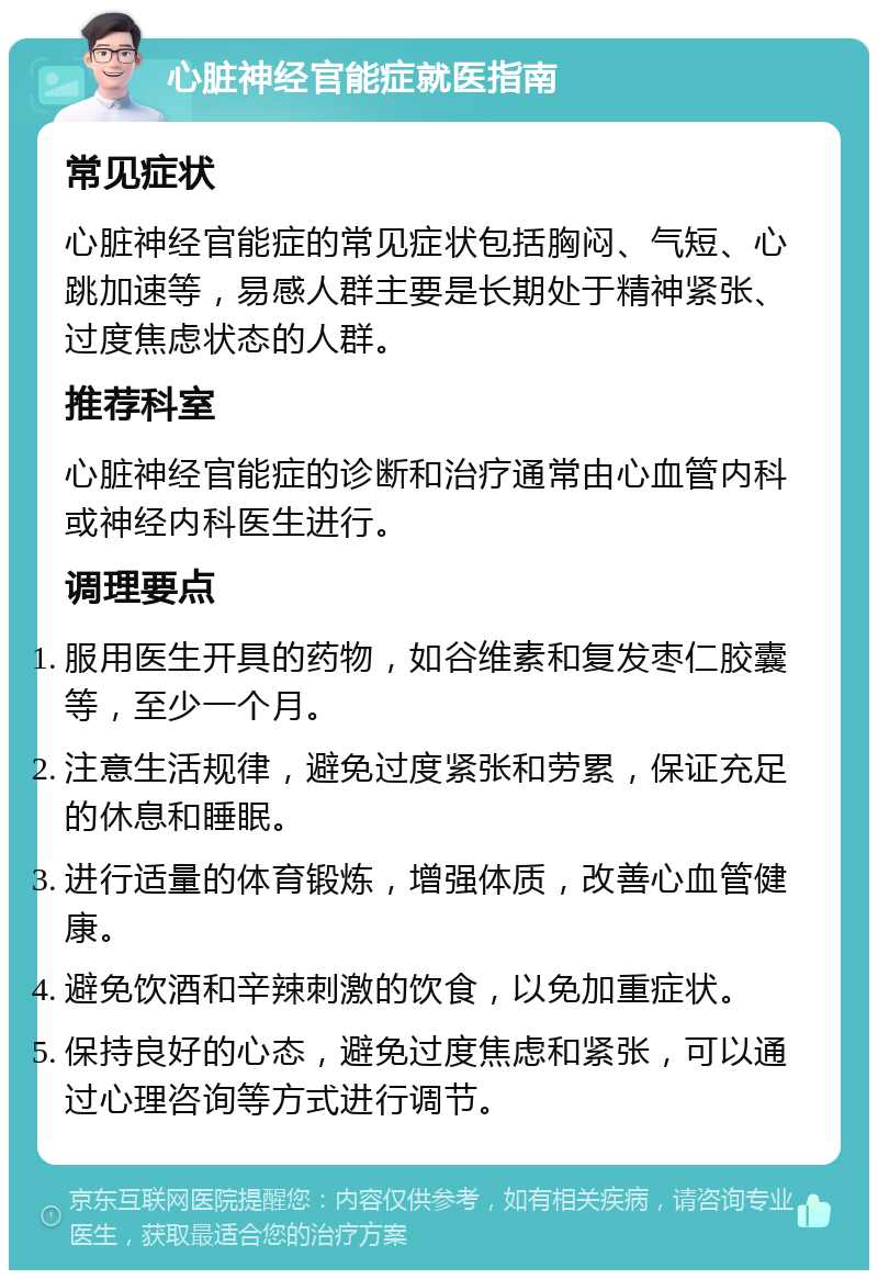 心脏神经官能症就医指南 常见症状 心脏神经官能症的常见症状包括胸闷、气短、心跳加速等，易感人群主要是长期处于精神紧张、过度焦虑状态的人群。 推荐科室 心脏神经官能症的诊断和治疗通常由心血管内科或神经内科医生进行。 调理要点 服用医生开具的药物，如谷维素和复发枣仁胶囊等，至少一个月。 注意生活规律，避免过度紧张和劳累，保证充足的休息和睡眠。 进行适量的体育锻炼，增强体质，改善心血管健康。 避免饮酒和辛辣刺激的饮食，以免加重症状。 保持良好的心态，避免过度焦虑和紧张，可以通过心理咨询等方式进行调节。