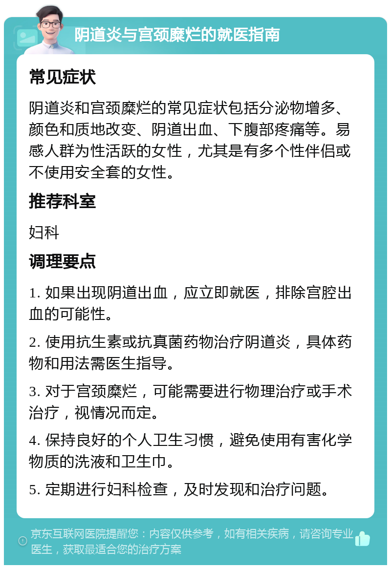 阴道炎与宫颈糜烂的就医指南 常见症状 阴道炎和宫颈糜烂的常见症状包括分泌物增多、颜色和质地改变、阴道出血、下腹部疼痛等。易感人群为性活跃的女性，尤其是有多个性伴侣或不使用安全套的女性。 推荐科室 妇科 调理要点 1. 如果出现阴道出血，应立即就医，排除宫腔出血的可能性。 2. 使用抗生素或抗真菌药物治疗阴道炎，具体药物和用法需医生指导。 3. 对于宫颈糜烂，可能需要进行物理治疗或手术治疗，视情况而定。 4. 保持良好的个人卫生习惯，避免使用有害化学物质的洗液和卫生巾。 5. 定期进行妇科检查，及时发现和治疗问题。