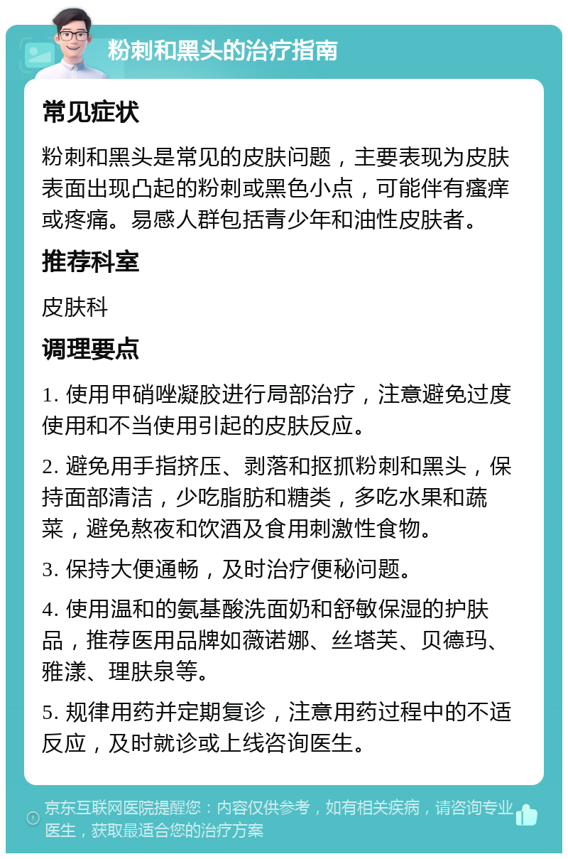 粉刺和黑头的治疗指南 常见症状 粉刺和黑头是常见的皮肤问题，主要表现为皮肤表面出现凸起的粉刺或黑色小点，可能伴有瘙痒或疼痛。易感人群包括青少年和油性皮肤者。 推荐科室 皮肤科 调理要点 1. 使用甲硝唑凝胶进行局部治疗，注意避免过度使用和不当使用引起的皮肤反应。 2. 避免用手指挤压、剥落和抠抓粉刺和黑头，保持面部清洁，少吃脂肪和糖类，多吃水果和蔬菜，避免熬夜和饮酒及食用刺激性食物。 3. 保持大便通畅，及时治疗便秘问题。 4. 使用温和的氨基酸洗面奶和舒敏保湿的护肤品，推荐医用品牌如薇诺娜、丝塔芙、贝德玛、雅漾、理肤泉等。 5. 规律用药并定期复诊，注意用药过程中的不适反应，及时就诊或上线咨询医生。