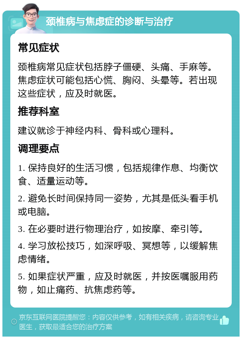 颈椎病与焦虑症的诊断与治疗 常见症状 颈椎病常见症状包括脖子僵硬、头痛、手麻等。焦虑症状可能包括心慌、胸闷、头晕等。若出现这些症状，应及时就医。 推荐科室 建议就诊于神经内科、骨科或心理科。 调理要点 1. 保持良好的生活习惯，包括规律作息、均衡饮食、适量运动等。 2. 避免长时间保持同一姿势，尤其是低头看手机或电脑。 3. 在必要时进行物理治疗，如按摩、牵引等。 4. 学习放松技巧，如深呼吸、冥想等，以缓解焦虑情绪。 5. 如果症状严重，应及时就医，并按医嘱服用药物，如止痛药、抗焦虑药等。