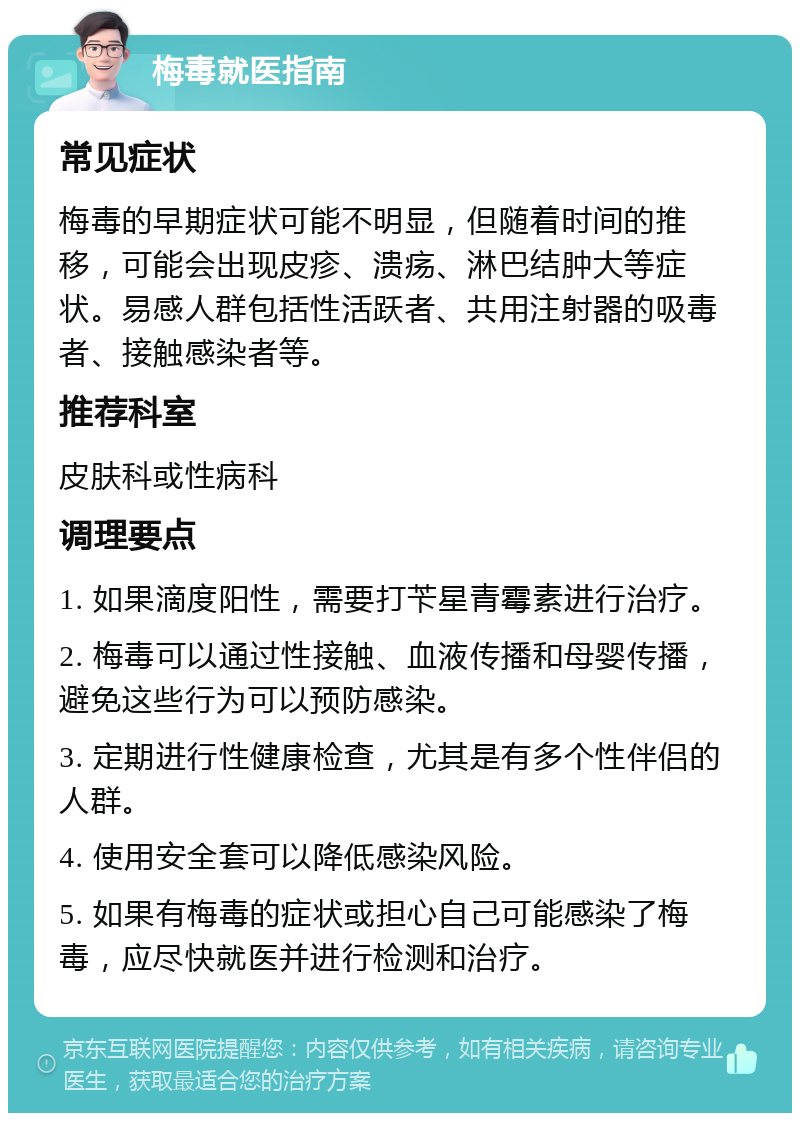 梅毒就医指南 常见症状 梅毒的早期症状可能不明显，但随着时间的推移，可能会出现皮疹、溃疡、淋巴结肿大等症状。易感人群包括性活跃者、共用注射器的吸毒者、接触感染者等。 推荐科室 皮肤科或性病科 调理要点 1. 如果滴度阳性，需要打苄星青霉素进行治疗。 2. 梅毒可以通过性接触、血液传播和母婴传播，避免这些行为可以预防感染。 3. 定期进行性健康检查，尤其是有多个性伴侣的人群。 4. 使用安全套可以降低感染风险。 5. 如果有梅毒的症状或担心自己可能感染了梅毒，应尽快就医并进行检测和治疗。