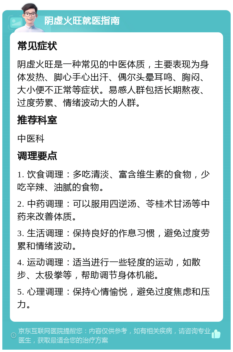 阴虚火旺就医指南 常见症状 阴虚火旺是一种常见的中医体质，主要表现为身体发热、脚心手心出汗、偶尔头晕耳鸣、胸闷、大小便不正常等症状。易感人群包括长期熬夜、过度劳累、情绪波动大的人群。 推荐科室 中医科 调理要点 1. 饮食调理：多吃清淡、富含维生素的食物，少吃辛辣、油腻的食物。 2. 中药调理：可以服用四逆汤、苓桂术甘汤等中药来改善体质。 3. 生活调理：保持良好的作息习惯，避免过度劳累和情绪波动。 4. 运动调理：适当进行一些轻度的运动，如散步、太极拳等，帮助调节身体机能。 5. 心理调理：保持心情愉悦，避免过度焦虑和压力。