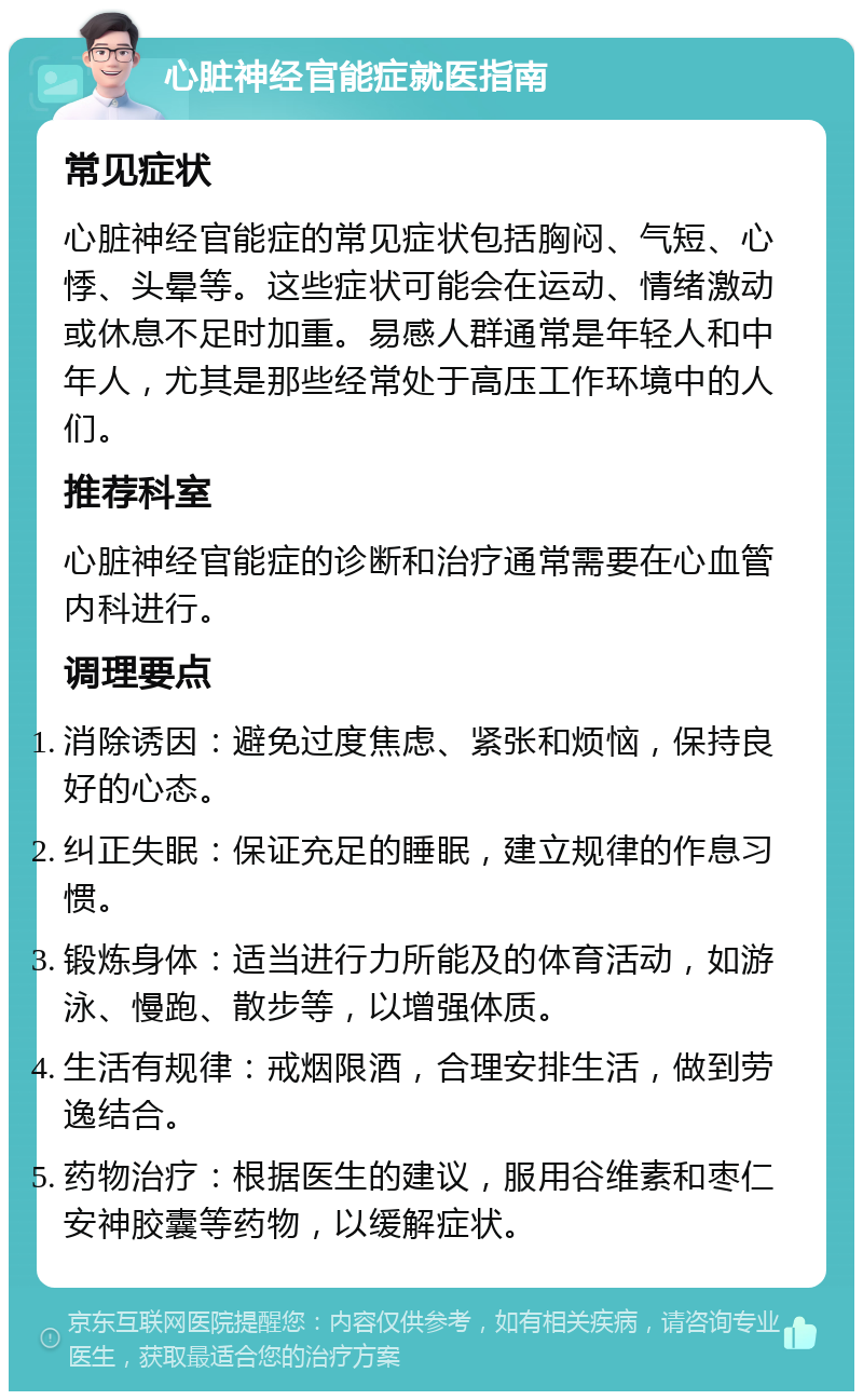 心脏神经官能症就医指南 常见症状 心脏神经官能症的常见症状包括胸闷、气短、心悸、头晕等。这些症状可能会在运动、情绪激动或休息不足时加重。易感人群通常是年轻人和中年人，尤其是那些经常处于高压工作环境中的人们。 推荐科室 心脏神经官能症的诊断和治疗通常需要在心血管内科进行。 调理要点 消除诱因：避免过度焦虑、紧张和烦恼，保持良好的心态。 纠正失眠：保证充足的睡眠，建立规律的作息习惯。 锻炼身体：适当进行力所能及的体育活动，如游泳、慢跑、散步等，以增强体质。 生活有规律：戒烟限酒，合理安排生活，做到劳逸结合。 药物治疗：根据医生的建议，服用谷维素和枣仁安神胶囊等药物，以缓解症状。