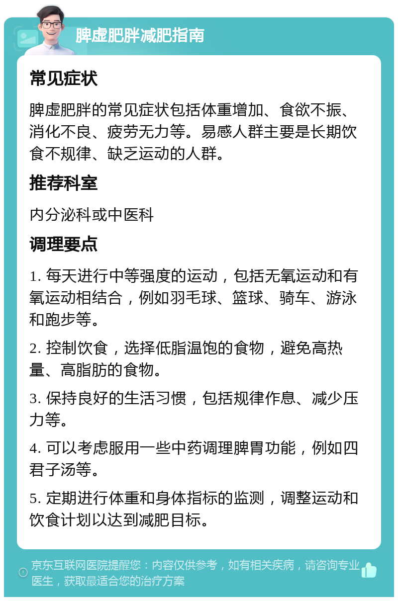 脾虚肥胖减肥指南 常见症状 脾虚肥胖的常见症状包括体重增加、食欲不振、消化不良、疲劳无力等。易感人群主要是长期饮食不规律、缺乏运动的人群。 推荐科室 内分泌科或中医科 调理要点 1. 每天进行中等强度的运动，包括无氧运动和有氧运动相结合，例如羽毛球、篮球、骑车、游泳和跑步等。 2. 控制饮食，选择低脂温饱的食物，避免高热量、高脂肪的食物。 3. 保持良好的生活习惯，包括规律作息、减少压力等。 4. 可以考虑服用一些中药调理脾胃功能，例如四君子汤等。 5. 定期进行体重和身体指标的监测，调整运动和饮食计划以达到减肥目标。