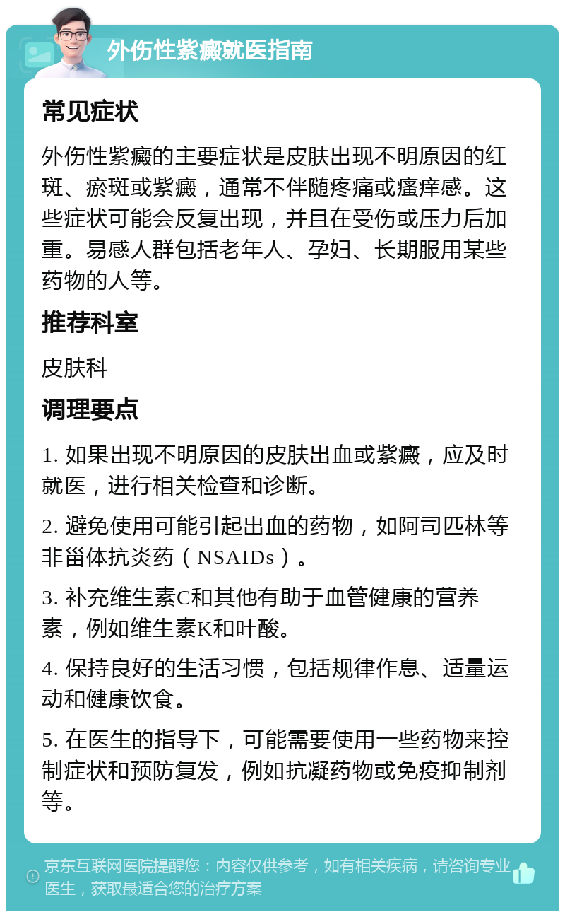 外伤性紫癜就医指南 常见症状 外伤性紫癜的主要症状是皮肤出现不明原因的红斑、瘀斑或紫癜，通常不伴随疼痛或瘙痒感。这些症状可能会反复出现，并且在受伤或压力后加重。易感人群包括老年人、孕妇、长期服用某些药物的人等。 推荐科室 皮肤科 调理要点 1. 如果出现不明原因的皮肤出血或紫癜，应及时就医，进行相关检查和诊断。 2. 避免使用可能引起出血的药物，如阿司匹林等非甾体抗炎药（NSAIDs）。 3. 补充维生素C和其他有助于血管健康的营养素，例如维生素K和叶酸。 4. 保持良好的生活习惯，包括规律作息、适量运动和健康饮食。 5. 在医生的指导下，可能需要使用一些药物来控制症状和预防复发，例如抗凝药物或免疫抑制剂等。