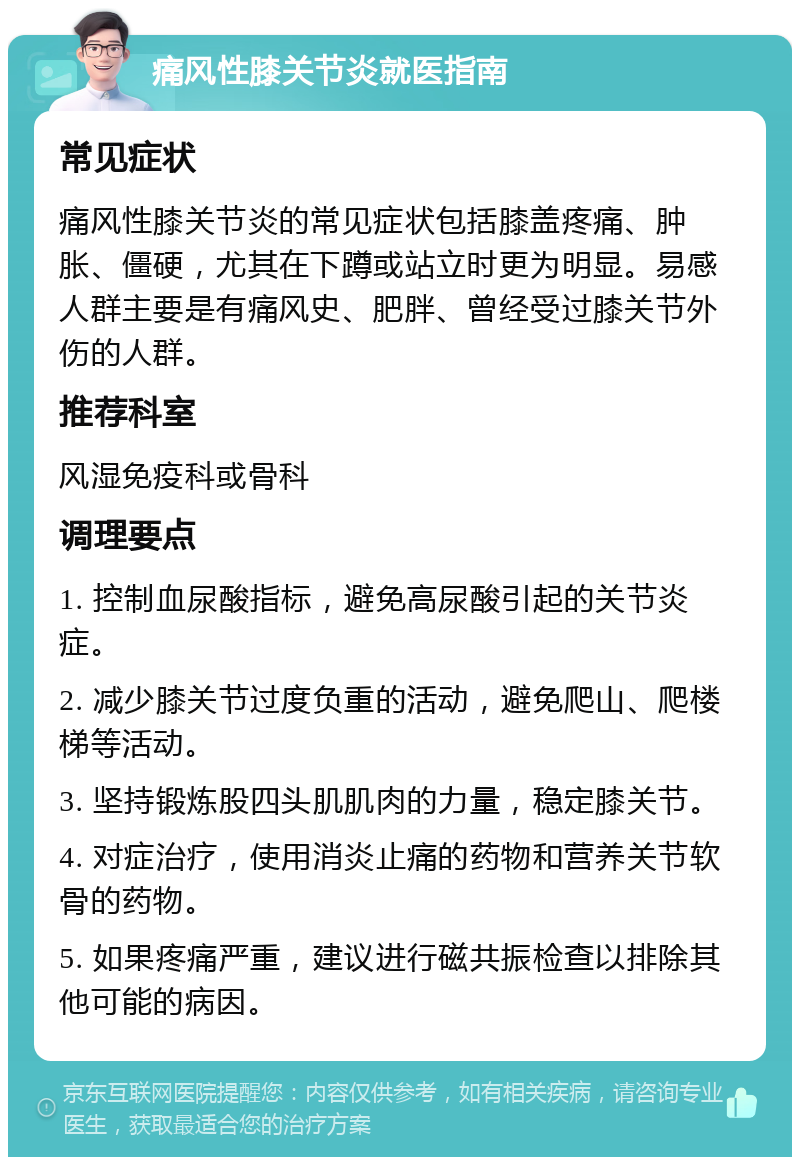 痛风性膝关节炎就医指南 常见症状 痛风性膝关节炎的常见症状包括膝盖疼痛、肿胀、僵硬，尤其在下蹲或站立时更为明显。易感人群主要是有痛风史、肥胖、曾经受过膝关节外伤的人群。 推荐科室 风湿免疫科或骨科 调理要点 1. 控制血尿酸指标，避免高尿酸引起的关节炎症。 2. 减少膝关节过度负重的活动，避免爬山、爬楼梯等活动。 3. 坚持锻炼股四头肌肌肉的力量，稳定膝关节。 4. 对症治疗，使用消炎止痛的药物和营养关节软骨的药物。 5. 如果疼痛严重，建议进行磁共振检查以排除其他可能的病因。